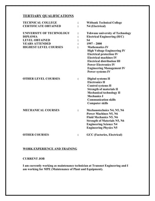 TERTIARY QUALIFICATIONS
TECHNICAL COLLEGE : Witbank Technical College
CERTIFICATE OBTAINED : N4 (Electrical)
UNIVERSITY OF TECHNOLOGY : Tshwane university of Technology
DIPLOMA : Electrical Engineering (H/C)
LEVEL OBTAINED : S4
YEARS ATTENDED : 1997 – 2000
HIGHEST LEVEL COURSES : Mathematics IV
High Voltage Engineering IV
Electrical protection IV
Electrical machines IV
Electrical distribution III
Power Electronics IV
Engineering Management IV
Power systems IV
OTHER LEVEL COURSES : Digital systems II
Electronics II
Control systems II
Strength of materials II
Mechanical technology II
Mechanics I
Communication skills
Computer skills
MECHANICAL COURSES : Mechanotechnics N4, N5, N6
Power Machines N5, N6
Fluid Mechanics N5, N6
Strength of Materials N5, N6
Engineering Science N4
Engineering Physics N5
OTHER COURSES : GCC (Factories, Electrical)
WORK EXPERIENCE AND TRAINING
CURRENT JOB
I am currently working as maintenance technician at Transnet Engineering and I
am working for MPE (Maintenance of Plant and Equipment).
 