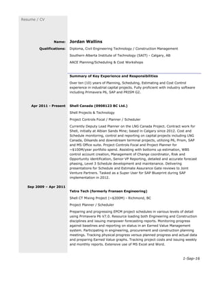 1-Sep-16
Resume / CV
Name: Jordan Wallins
Qualifications: Diploma, Civil Engineering Technology / Construction Management
Southern Alberta Institute of Technology (SAIT) - Calgary, AB
AACE Planning/Scheduling & Cost Workshops
Summary of Key Experience and Responsibilities
Over ten (10) years of Planning, Scheduling, Estimating and Cost Control
experience in industrial capital projects. Fully proficient with industry software
including Primavera P6, SAP and PRISM G2.
Apr 2011 - Present
Sep 2009 – Apr 2011
Shell Canada (0908123 BC Ltd.)
Shell Projects & Technology
Project Controls Focal / Planner / Scheduler
Currently Deputy Lead Planner on the LNG Canada Project. Contract work for
Shell, initially at Albian Sands Mine; based in Calgary since 2012. Cost and
Schedule monitoring, control and reporting on capital projects including LNG
Canada, Oilsands and downstream terminal projects, utilizing P6, Prism, SAP
and MS Office suite. Project Controls Focal and Project Planner for
~$100M/year portfolio spend. Assisting with bottoms up estimation, WBS
control account creation, Management of Change coordinator, Risk and
Opportunity identification, Senior VP Reporting, detailed and accurate forecast
phasing, Level 3 Schedule development and maintenance. Delivering
presentations for Schedule and Estimate Assurance Gate reviews to Joint
Venture Partners. Tasked as a Super User for SAP Blueprint during SAP
implementation in 2012.
Tetra Tech (formerly Fransen Engineering)
Shell CT Mixing Project (~$200M) - Richmond, BC
Project Planner / Scheduler
Preparing and progressing EPCM project schedules in various levels of detail
using Primavera P6 V7.0. Resource loading both Engineering and Construction
disciplines and issuing manpower forecasting reports. Monitoring progress
against baselines and reporting on status in an Earned Value Management
system. Participating in engineering, procurement and construction planning
meetings. Tracking physical progress versus planned progress and actual data
and preparing Earned Value graphs. Tracking project costs and issuing weekly
and monthly reports. Extensive use of MS Excel and Word.
 