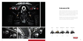 1 2
To the users of TGB
p5-8
325 4x2
p21-26
500IRS 4x4
p9-14
500R 4x2
p27-32
550 EFI IRS 4x4
p15-20
500STREET’R 4x2
There’s a whole wide world out there, and on a TGB All Terrain
Vehicle, you won’t miss any of it. No matter where the action is, on a
bike this capable and fun to ride, you’ll always find what you are
looking for. In the city, or charging through the countryside, it’s light
handling and easy controls make every journey one to enjoy.
Recreation is vital to lift the spirit of every hard working man, and at
TGB we aim to bring a constant stream of exciting new products to
ensure you never waste a minute of your leisure time.
 