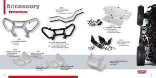 43 44
Accessory
Protections
FOOT BOARD COMP.
NO:515205(325)
515206(425/525)
ALLOY REAR DIFFERENTIAL
PROTECTION
NO:512867
ALLOY FRONT BUMPER
NO:515176A
512062A
FRONT ALLOY A ARM
PROTECTION,RH.
NO:516330A
513371A(550IRS)
ALLOY SKID PLATE COMP.
NO:515208(325/425)
515208A(525/460R)
515425(460IRS/550IRS)
FRONT ALLOY A ARM
PROTECTION,LH.
NO:516329A
513370A(550IRS)
ALLOY HANDLEBAR
NO:513065
513065MB(MATT BLACK)
7 8
9 10
STEEL FRONT BUMPER
NO:515155MBA(MATT BLACK)
ALLOY FRONT BUMPER
NO:515176MBA(MATT BLACK)
15 16
13 14
11
12
REAR ALLOY A ARM
PROTECTION,RH.
NO:511686A
REAR ALLOY A ARM
PROTECTION,LH.
NO:511685A
1817
192021
24
22 23
STEEL FRONT BUMPER11
REAR ALLOY A ARM
PROTECTION,RH.
NO:511686ANO:511686A
REAR ALLOY A ARM
PROTECTION,LH.
18
REAR ALLOY A ARM
PROTECTION,RH.
REAR ALLOY A ARM
FRONT ALLOY A ARM
PROTECTION,RH.PROTECTION,RH.
NO:516330A
513371A(550IRS)
FRONT ALLOY A ARM
PROTECTION,LH.
NO:516329ANO:516329A
513370A(550IRS)
513371A(550IRS)
FRONT ALLOY A ARM
PROTECTION,LH.
NO:516329ANO:516329A
513370A(550IRS)
 
