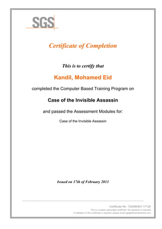 Certificate of Completion
This is to certify that
Kandil, Mohamed Eid
completed the Computer Based Training Program on
Case of the Invisible Assassin
and passed the Assessment Modules for:
Case of the Invisible Assassin
Issued on 17th of February 2013
________________________________________________________________________________
Certificate No. 1302MK951-17128
This is a system generated certificate. No signature is required.
If validation of the certificate is required, please email sgs@idessinteractive.com.
 