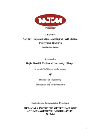 1
A Report on
Satellite communication and Digital earth station
INDUSTRIAL TRAINING
Doordarshan Indore
Submitted at
Rajiv Gandhi Technical University, Bhopal
In partial fulfillment of the degree
Of
Bachelor of Engineering
In
Electronics and Instrumentation
Electronics and Instrumentation Department
MEDI-CAPS INSTITUTE OF TECHNOLOGY
AND MANAGEMENT INDORE- 453331
2013-14
 
