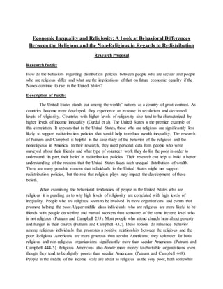 Economic Inequality and Religiosity: A Look at Behavioral Differences
Between the Religious and the Non-Religious in Regards to Redistribution
Research Proposal
ResearchPuzzle:
How do the behaviors regarding distribution policies between people who are secular and people
who are religious differ and what are the implications of that on future economic equality if the
Nones continue to rise in the United States?
Description of Puzzle:
The United States stands out among the worlds’ nations as a country of great contrast. As
countries become more developed, they experience an increase in secularism and decreased
levels of religiosity. Countries with higher levels of religiosity also tend to be characterized by
higher levels of income inequality (Gurdal et al). The United States is the premier example of
this correlation. It appears that in the United States, those who are religious are significantly less
likely to support redistribution policies that would help to reduce wealth inequality. The research
of Putnam and Campbell is helpful in the case study of the behavior of the religious and the
nonreligious in America. In their research, they used personal data from people who were
surveyed about their friends and what type of volunteer work they do for the poor in order to
understand, in part, their belief in redistribution policies. Their research can help to build a better
understanding of the reasons that the United States faces such unequal distribution of wealth.
There are many possible reasons that individuals in the United States might not support
redistribution policies, but the role that religion plays may impact the development of these
beliefs.
When examining the behavioral tendencies of people in the United States who are
religious it is puzzling as to why high levels of religiosity are correlated with high levels of
inequality. People who are religious seem to be involved in more organizations and events that
promote helping the poor. Upper middle class individuals who are religious are more likely to be
friends with people on welfare and manual workers than someone of the same income level who
is not religious (Putnam and Campbell 253). Most people who attend church hear about poverty
and hunger in their church (Putnam and Campbell 432). These notions do influence behavior
among religious individuals that promotes a positive relationship between the religious and the
poor. Religious Americans are more generous than secular Americans; they volunteer for both
religious and non-religious organizations significantly more than secular Americans (Putnam and
Campbell 444-5). Religious Americans also donate more money to charitable organizations even
though they tend to be slightly poorer than secular Americans (Putnam and Campbell 448).
People in the middle of the income scale are about as religious as the very poor, both somewhat
 