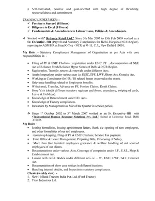 • Self-motivated, positive and goal-oriented with high degree of flexibility,
resourcefulness and commitment
TRAINING UNDERTAKEN: :-
 Passion to Succeed (8 Hours)
 Diligence to Excel (8 Hours)
 Fundamentals & Amendments in Labour Laws, Policies & Amendments.
 Worked with” Reliance Retail Ltd.” Since 5th Mar 2007 to 13th Feb 2009 worked as a
Sr. Executive- HR (Payroll and Statutory Compliances for Delhi, Haryana (NCR Region).
reporting to AGM HR at Head Office - NCR at M-11, C.P., New Delhi-110001.
My Role :- Statutory Compliances Management of Organisation as per Acts with core
responsibilities in -
• Filing of PF & ESIC Challans , registration under ESIC ,PF , documentation of S&E
Act of Reliance Fresh/Reliance Hyper Stores of Delhi & NCR Region.
• Registration, Transfer, returns & renewals under different Acts.
• Attain Inspections under various acts i.e. ESIC, EPF, LWF ,Shops Act, Gratuity Act.
• Working as Coordinator for HR / IR related issues occurred at the stores.
• Grievance handling related to Employees benefits.
• Withdrawal, Transfer, Advance on PF, Pention Claims, Death Claims.
• Store Visit (Audit different statutory registers and forms, attendance, swiping of cards,
Leave & Holidays).
• Knowledge of Retrenchment under I.D. Acts.
• Knowledge of Factory compliances.
• Rewarded by Management as Star of the Quarter in service period.
 Since 1st
October 2002 to 3rd
March 2007 worked as an Sr. Executive–HR with
“Transoriental Human Resource Solutions Pvt. Ltd.” Suited at Lawrence Road, Delhi
-110035.
My Role: -
• Joining formalities, issuing appointment letters, Bank a/c opening of new employees,
and other formalities of our roll employees.
• records up keeping, filing of PF & ESIC Challans, Service Tax payment.
• Time Office & Leave Management, Preparing Bills, Processing of Salary.
• More than five hundred employees grievance & welfare handling of out sourced
employees of our clients.
• Documentations under various Acts, Coverage of companies under P.F., E.S.I., Shop &
Establishment Act.
• Liaison with Govt. Bodies under different acts i.e. - PF, ESIC, LWF, S&E, Contract
Act.
• Documentation of show case notices in different locations.
• Handling internal Audits, and Inspections statutory compliances.
Clients (weekly visit): -
1. New Holland Tractors India Pvt. Ltd. (Ford Tractor)
2. Titan Industries Ltd.
 