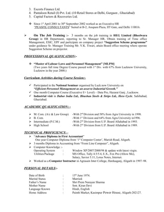 3. Escorts Finance Ltd.
4. Pantaloon Retail (I) Pvt. Ltd. (10 Retail Stores at Delhi, Gurgaon , Ghaziabad)
5. Capital Factors & Recoveries Ltd.
 Since 1st
April 2001 to 30th
September 2002 worked as an Executive HR
“PEASFIL CONSULTANTS” Suited at B-2, Anupam Plaza, IIT Gate, and Delhi 110016.
 On The Job Training :- 3 months on the job training in HEG Limited (Bheelwara
Group) in HR Department, reporting to Sr. Manager HR, Obtain training of Time office
Management, ESIC, EPF and participate on company project “Suggestion Scheme programme”
under guidance Sr. Manager Training Mr. V.K. Tiwari, attain Board office meeting where operate
Suggestion Scheme on projector.
PROFESSIONAL QUALIFICATION:-
 “Master of Labour Laws and Personnel Management” [MLPM]
(Two years full time Degree Course passed with 1st
Div. with 67% from Lucknow University,
Lucknow in the year 2000.)
Curriculum Activities during Course Session:-
 Participated in the National Seminar organised by Luck now University on
“Efficient Personnel Management as an asset to Industrial Growth.”
 One month Computer Course (Executive E+ Level) – Data Pro, Hazarat Ganj , Lucknow.
 Industrial visit in Dabur India Ltd., Bhushan Steels & Strips Ltd., Hero Cycle, Sahibabad,
Ghaziabad.
ACADEMIC QUALIFICATION: -
 M. Com. (A/c & Law Group) -With 2nd
Division and 58% from Agra University in 1998.
 B. Com. -With 1st
Division and 64% from Agra University in1996.
 Intermediate (P.C.M.) -With 2nd
Division from U.P. Board Allahabad in 1993.
 High School -With 2nd
Division from U.P. Board Allahabad in 1989.
TECHNICAL PROFICIENCY: -
 “Advance Diploma in First Accountant”
One year Computer Diploma from ‘1st
Computer Center’, Marish Road, Aligarh.
 3 months Diploma in Accounting from “From Line Computer”, Aligarh.
 Computer Knowledge :-
Operating System : Window XP/2007/2000/98 & update with latest virgin.
Utilities/Package : MS Office, Tally 4.5/5.4, E.X., Fox Pro (Allow Me),
Salary, Savior 5.11, Lotus Notes, Internet.
 Worked as a Computer Instructor in Agrasain Inter College, Harduaganj, Aligarh in 1997–98.
PERSONAL DETAILS:-
Date of Birth : 15th
June 1974.
Marital Status : Married.
Father’s Name : Shri Prem Narayan Sharma
Mother Name : Smt. Kiran Devi
Language Known : Hindi, English
Home Address : Painth Market, Kasimpur Power House, Aligarh-202127.
 
