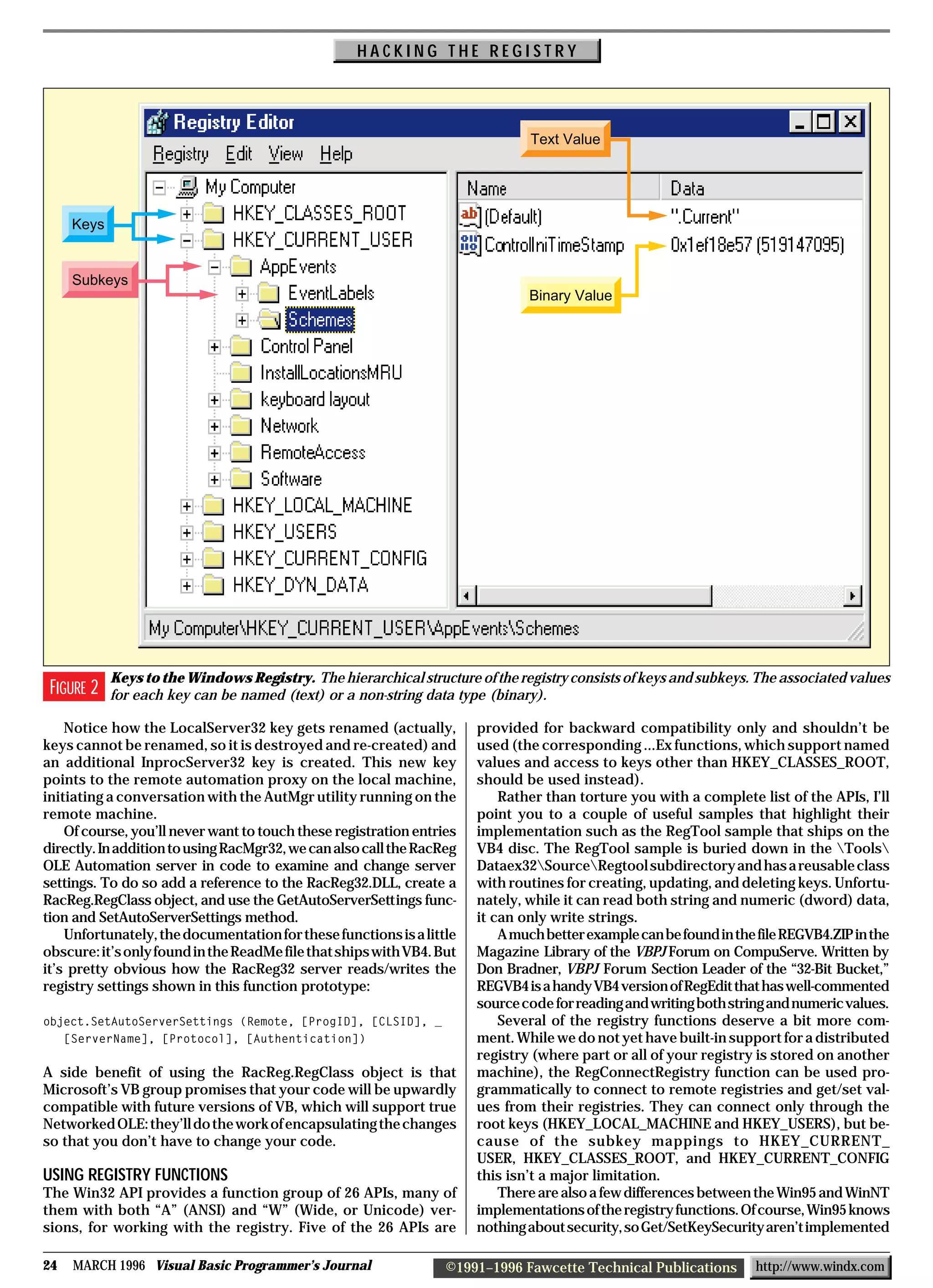 HACKING THE REGISTRY




                                                                               Text Value




     Keys


     Subkeys
                                                                               Binary Value




            Keys to the Windows Registry. The hierarchical structure of the registry consists of keys and subkeys. The associated values
 FIGURE 2   for each key can be named (text) or a non-string data type (binary).

    Notice how the LocalServer32 key gets renamed (actually,           provided for backward compatibility only and shouldn’t be
keys cannot be renamed, so it is destroyed and re-created) and         used (the corresponding ...Ex functions, which support named
an additional InprocServer32 key is created. This new key              values and access to keys other than HKEY_CLASSES_ROOT,
points to the remote automation proxy on the local machine,            should be used instead).
initiating a conversation with the AutMgr utility running on the           Rather than torture you with a complete list of the APIs, I’ll
remote machine.                                                        point you to a couple of useful samples that highlight their
    Of course, you’ll never want to touch these registration entries   implementation such as the RegTool sample that ships on the
directly. In addition to using RacMgr32, we can also call the RacReg   VB4 disc. The RegTool sample is buried down in the Tools
OLE Automation server in code to examine and change server             Dataex32SourceRegtool subdirectory and has a reusable class
settings. To do so add a reference to the RacReg32.DLL, create a       with routines for creating, updating, and deleting keys. Unfortu-
RacReg.RegClass object, and use the GetAutoServerSettings func-        nately, while it can read both string and numeric (dword) data,
tion and SetAutoServerSettings method.                                 it can only write strings.
    Unfortunately, the documentation for these functions is a little       A much better example can be found in the file REGVB4.ZIP in the
obscure: it’s only found in the ReadMe file that ships with VB4. But   Magazine Library of the VBPJ Forum on CompuServe. Written by
it’s pretty obvious how the RacReg32 server reads/writes the           Don Bradner, VBPJ Forum Section Leader of the “32-Bit Bucket,”
registry settings shown in this function prototype:                    REGVB4 is a handy VB4 version of RegEdit that has well-commented
                                                                       source code for reading and writing both string and numeric values.
object.SetAutoServerSettings (Remote, [ProgID], [CLSID], _                 Several of the registry functions deserve a bit more com-
   [ServerName], [Protocol], [Authentication])                         ment. While we do not yet have built-in support for a distributed
                                                                       registry (where part or all of your registry is stored on another
A side benefit of using the RacReg.RegClass object is that             machine), the RegConnectRegistry function can be used pro-
Microsoft’s VB group promises that your code will be upwardly          grammatically to connect to remote registries and get/set val-
compatible with future versions of VB, which will support true         ues from their registries. They can connect only through the
Networked OLE: they’ll do the work of encapsulating the changes        root keys (HKEY_LOCAL_MACHINE and HKEY_USERS), but be-
so that you don’t have to change your code.                            cause of the subkey mappings to HKEY_CURRENT_
                                                                       USER, HKEY_CLASSES_ROOT, and HKEY_CURRENT_CONFIG
USING REGISTRY FUNCTIONS                                               this isn’t a major limitation.
The Win32 API provides a function group of 26 APIs, many of                There are also a few differences between the Win95 and WinNT
them with both “A” (ANSI) and “W” (Wide, or Unicode) ver-              implementations of the registry functions. Of course, Win95 knows
sions, for working with the registry. Five of the 26 APIs are          nothing about security, so Get/SetKeySecurity aren’t implemented

24   MARCH 1996 Visual Basic Programmer’s Journal                 ©1991–1996 Fawcette Technical Publications        http://www.windx.com
 