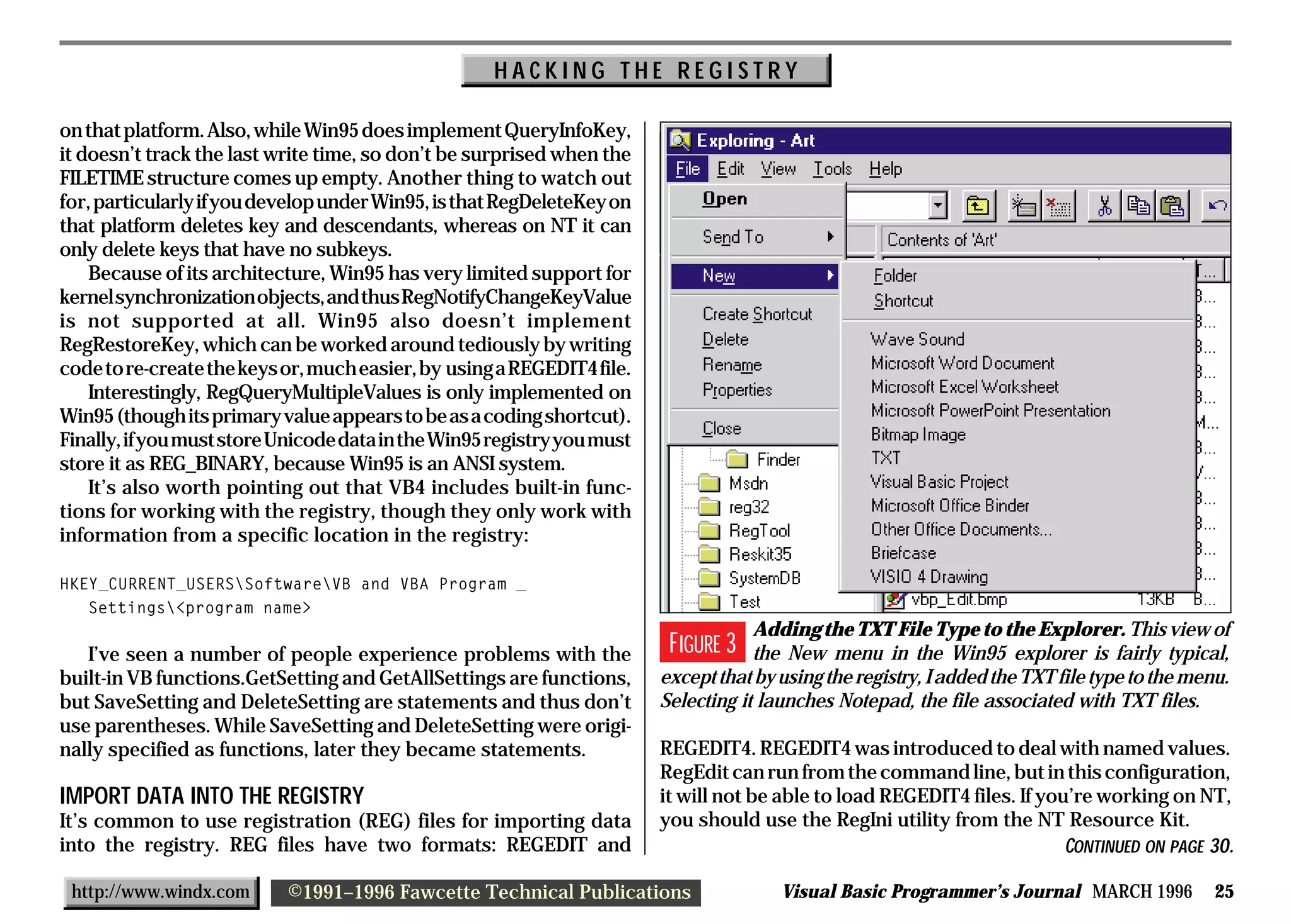 HACKING THE REGISTRY

on that platform. Also, while Win95 does implement QueryInfoKey,
it doesn’t track the last write time, so don’t be surprised when the
FILETIME structure comes up empty. Another thing to watch out
for, particularly if you develop under Win95, is that RegDeleteKey on
that platform deletes key and descendants, whereas on NT it can
only delete keys that have no subkeys.
    Because of its architecture, Win95 has very limited support for
kernel synchronization objects, and thus RegNotifyChangeKeyValue
is not supported at all. Win95 also doesn’t implement
RegRestoreKey, which can be worked around tediously by writing
code to re-create the keys or, much easier, by using a REGEDIT4 file.
    Interestingly, RegQueryMultipleValues is only implemented on
Win95 (though its primary value appears to be as a coding shortcut).
Finally, if you must store Unicode data in the Win95 registry you must
store it as REG_BINARY, because Win95 is an ANSI system.
    It’s also worth pointing out that VB4 includes built-in func-
tions for working with the registry, though they only work with
information from a specific location in the registry:

HKEY_CURRENT_USERSSoftwareVB and VBA Program _
   Settings<program name>
                                                                                     Adding the TXT File Type to the Explorer. This view of
   I’ve seen a number of people experience problems with the              FIGURE 3   the New menu in the Win95 explorer is fairly typical,
built-in VB functions.GetSetting and GetAllSettings are functions,       except that by using the registry, I added the TXT file type to the menu.
but SaveSetting and DeleteSetting are statements and thus don’t          Selecting it launches Notepad, the file associated with TXT files.
use parentheses. While SaveSetting and DeleteSetting were origi-
nally specified as functions, later they became statements.              REGEDIT4. REGEDIT4 was introduced to deal with named values.
                                                                         RegEdit can run from the command line, but in this configuration,
IMPORT DATA INTO THE REGISTRY                                            it will not be able to load REGEDIT4 files. If you’re working on NT,
It’s common to use registration (REG) files for importing data           you should use the RegIni utility from the NT Resource Kit.
into the registry. REG files have two formats: REGEDIT and                                                                 CONTINUED ON PAGE 30.

 http://www.windx.com      ©1991–1996 Fawcette Technical Publications                   Visual Basic Programmer’s Journal MARCH 1996            25
 