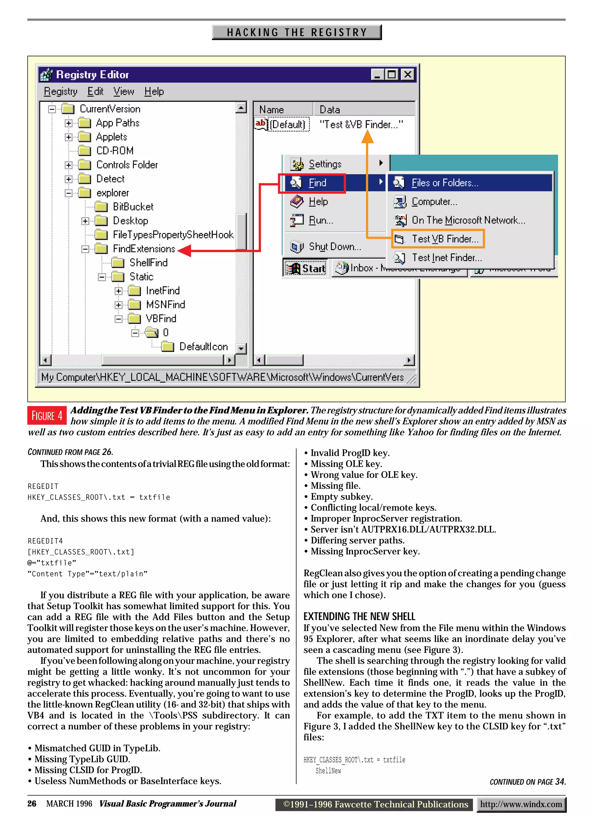HACKING THE REGISTRY




          Adding the Test VB Finder to the Find Menu in Explorer. The registry structure for dynamically added Find items illustrates
 FIGURE 4 how simple it is to add items to the menu. A modified Find Menu in the new shell’s Explorer show an entry added by MSN as
well as two custom entries described here. It’s just as easy to add an entry for something like Yahoo for finding files on the Internet.

CONTINUED FROM PAGE 26.                                                  • Invalid ProgID key.
   This shows the contents of a trivial REG file using the old format:   • Missing OLE key.
                                                                         • Wrong value for OLE key.
REGEDIT                                                                  • Missing file.
HKEY_CLASSES_ROOT.txt = txtfile                                         • Empty subkey.
                                                                         • Conflicting local/remote keys.
     And, this shows this new format (with a named value):               • Improper InprocServer registration.
                                                                         • Server isn’t AUTPRX16.DLL/AUTPRX32.DLL.
REGEDIT4                                                                 • Differing server paths.
[HKEY_CLASSES_ROOT.txt]                                                 • Missing InprocServer key.
@="txtfile"
"Content Type"="text/plain"                                              RegClean also gives you the option of creating a pending change
                                                                         file or just letting it rip and make the changes for you (guess
   If you distribute a REG file with your application, be aware          which one I chose).
that Setup Toolkit has somewhat limited support for this. You
can add a REG file with the Add Files button and the Setup               EXTENDING THE NEW SHELL
Toolkit will register those keys on the user’s machine. However,         If you’ve selected New from the File menu within the Windows
you are limited to embedding relative paths and there’s no               95 Explorer, after what seems like an inordinate delay you’ve
automated support for uninstalling the REG file entries.                 seen a cascading menu (see Figure 3).
   If you’ve been following along on your machine, your registry             The shell is searching through the registry looking for valid
might be getting a little wonky. It’s not uncommon for your              file extensions (those beginning with “.”) that have a subkey of
registry to get whacked: hacking around manually just tends to           ShellNew. Each time it finds one, it reads the value in the
accelerate this process. Eventually, you’re going to want to use         extension’s key to determine the ProgID, looks up the ProgID,
the little-known RegClean utility (16- and 32-bit) that ships with       and adds the value of that key to the menu.
VB4 and is located in the ToolsPSS subdirectory. It can                    For example, to add the TXT item to the menu shown in
correct a number of these problems in your registry:                     Figure 3, I added the ShellNew key to the CLSID key for “.txt”
                                                                         files:
• Mismatched GUID in TypeLib.
• Missing TypeLib GUID.                                                  HKEY_CLASSES_ROOT.txt = txtfile
• Missing CLSID for ProgID.                                                  ShellNew
• Useless NumMethods or BaseInterface keys.                                                                            CONTINUED ON PAGE 34.

26    MARCH 1996 Visual Basic Programmer’s Journal                  ©1991–1996 Fawcette Technical Publications      http://www.windx.com
 