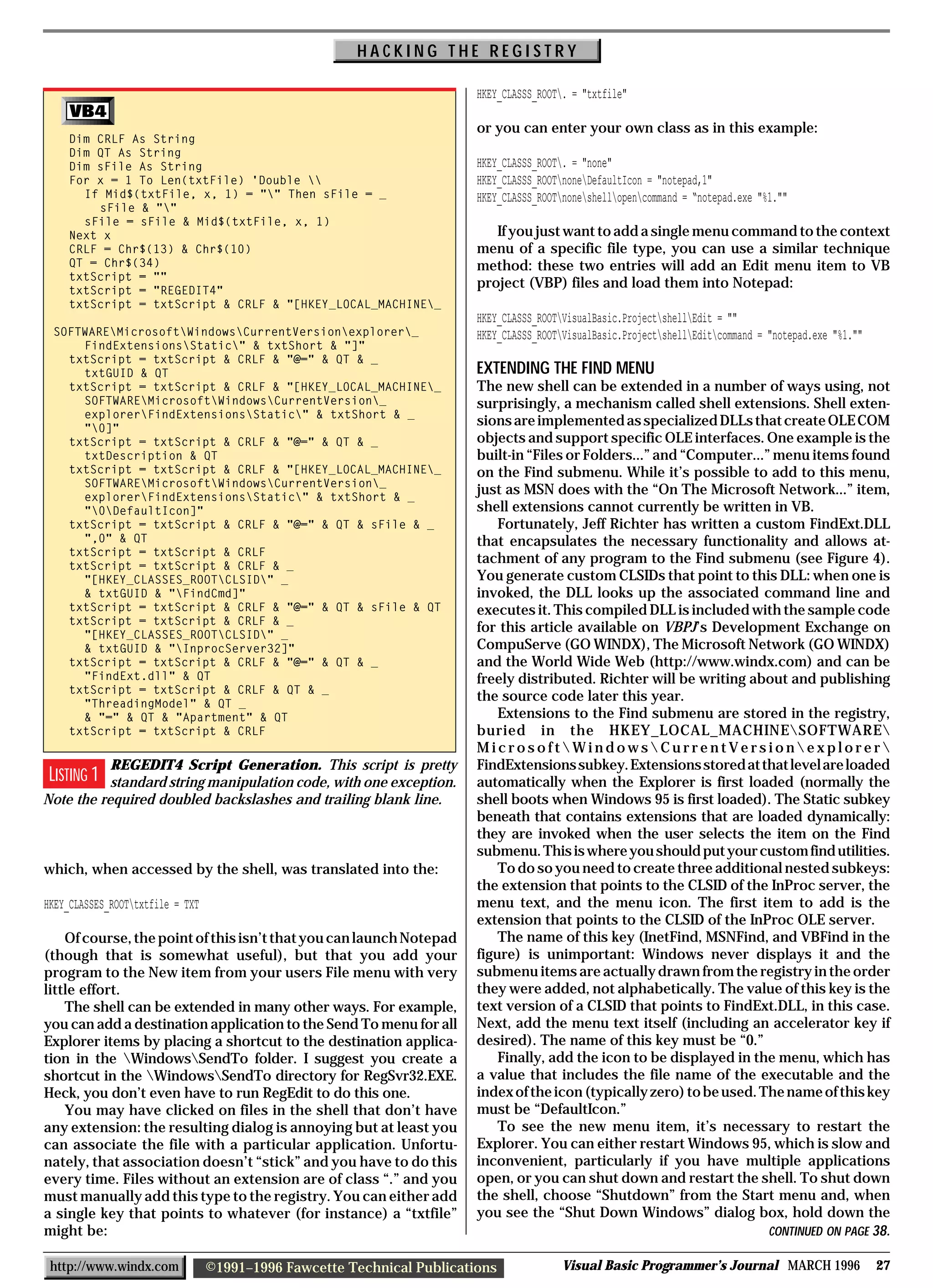 HACKING THE REGISTRY

                                                                         HKEY_CLASSS_ROOT. = "txtfile"

                                                                         or you can enter your own class as in this example:
    Dim CRLF As String
    Dim QT As String
    Dim sFile As String                                                  HKEY_CLASSS_ROOT. = "none"
    For x = 1 To Len(txtFile) 'Double                                  HKEY_CLASSS_ROOTnoneDefaultIcon = "notepad,1"
      If Mid$(txtFile, x, 1) = "" Then sFile = _                        HKEY_CLASSS_ROOTnoneshellopencommand = “notepad.exe "%1.""
        sFile & ""
      sFile = sFile & Mid$(txtFile, x, 1)
    Next x                                                                  If you just want to add a single menu command to the context
    CRLF = Chr$(13) & Chr$(10)                                           menu of a specific file type, you can use a similar technique
    QT = Chr$(34)                                                        method: these two entries will add an Edit menu item to VB
    txtScript = ""
    txtScript = "REGEDIT4"
                                                                         project (VBP) files and load them into Notepad:
    txtScript = txtScript & CRLF & "[HKEY_LOCAL_MACHINE_
                                                                         HKEY_CLASSS_ROOTVisualBasic.ProjectshellEdit = ""
 SOFTWAREMicrosoftWindowsCurrentVersionexplorer_                    HKEY_CLASSS_ROOTVisualBasic.ProjectshellEditcommand = "notepad.exe "%1.""
     FindExtensionsStatic" & txtShort & "]"
   txtScript = txtScript & CRLF & "@=" & QT & _
     txtGUID & QT                                                        EXTENDING THE FIND MENU
   txtScript = txtScript & CRLF & "[HKEY_LOCAL_MACHINE_                 The new shell can be extended in a number of ways using, not
     SOFTWAREMicrosoftWindowsCurrentVersion_                         surprisingly, a mechanism called shell extensions. Shell exten-
     explorerFindExtensionsStatic" & txtShort & _
     "0]"
                                                                         sions are implemented as specialized DLLs that create OLE COM
   txtScript = txtScript & CRLF & "@=" & QT & _                          objects and support specific OLE interfaces. One example is the
     txtDescription & QT                                                 built-in “Files or Folders...” and “Computer...” menu items found
   txtScript = txtScript & CRLF & "[HKEY_LOCAL_MACHINE_                 on the Find submenu. While it’s possible to add to this menu,
     SOFTWAREMicrosoftWindowsCurrentVersion_
     explorerFindExtensionsStatic" & txtShort & _
                                                                         just as MSN does with the “On The Microsoft Network...” item,
     "0DefaultIcon]"                                                   shell extensions cannot currently be written in VB.
   txtScript = txtScript & CRLF & "@=" & QT & sFile & _                      Fortunately, Jeff Richter has written a custom FindExt.DLL
     ",0" & QT                                                           that encapsulates the necessary functionality and allows at-
   txtScript = txtScript & CRLF
   txtScript = txtScript & CRLF & _
                                                                         tachment of any program to the Find submenu (see Figure 4).
     "[HKEY_CLASSES_ROOTCLSID" _                                       You generate custom CLSIDs that point to this DLL: when one is
     & txtGUID & "FindCmd]"                                             invoked, the DLL looks up the associated command line and
   txtScript = txtScript & CRLF & "@=" & QT & sFile & QT                 executes it. This compiled DLL is included with the sample code
   txtScript = txtScript & CRLF & _
     "[HKEY_CLASSES_ROOTCLSID" _
                                                                         for this article available on VBPJ’s Development Exchange on
     & txtGUID & "InprocServer32]"                                      CompuServe (GO WINDX), The Microsoft Network (GO WINDX)
   txtScript = txtScript & CRLF & "@=" & QT & _                          and the World Wide Web (http://www.windx.com) and can be
     "FindExt.dll" & QT                                                  freely distributed. Richter will be writing about and publishing
   txtScript = txtScript & CRLF & QT & _
     "ThreadingModel" & QT _
                                                                         the source code later this year.
     & "=" & QT & "Apartment" & QT                                           Extensions to the Find submenu are stored in the registry,
   txtScript = txtScript & CRLF                                          buried in the HKEY_LOCAL_MACHINESOFTWARE
                                                                         MicrosoftWindowsCurrentVersionexplorer
           REGEDIT4 Script Generation. This script is pretty             FindExtensions subkey. Extensions stored at that level are loaded
 LISTING 1 standard string manipulation code, with one exception.        automatically when the Explorer is first loaded (normally the
Note the required doubled backslashes and trailing blank line.           shell boots when Windows 95 is first loaded). The Static subkey
                                                                         beneath that contains extensions that are loaded dynamically:
                                                                         they are invoked when the user selects the item on the Find
                                                                         submenu. This is where you should put your custom find utilities.
which, when accessed by the shell, was translated into the:                  To do so you need to create three additional nested subkeys:
                                                                         the extension that points to the CLSID of the InProc server, the
HKEY_CLASSES_ROOTtxtfile = TXT                                          menu text, and the menu icon. The first item to add is the
                                                                         extension that points to the CLSID of the InProc OLE server.
    Of course, the point of this isn’t that you can launch Notepad           The name of this key (InetFind, MSNFind, and VBFind in the
(though that is somewhat useful), but that you add your                  figure) is unimportant: Windows never displays it and the
program to the New item from your users File menu with very              submenu items are actually drawn from the registry in the order
little effort.                                                           they were added, not alphabetically. The value of this key is the
    The shell can be extended in many other ways. For example,           text version of a CLSID that points to FindExt.DLL, in this case.
you can add a destination application to the Send To menu for all        Next, add the menu text itself (including an accelerator key if
Explorer items by placing a shortcut to the destination applica-         desired). The name of this key must be “0.”
tion in the WindowsSendTo folder. I suggest you create a                   Finally, add the icon to be displayed in the menu, which has
shortcut in the WindowsSendTo directory for RegSvr32.EXE.              a value that includes the file name of the executable and the
Heck, you don’t even have to run RegEdit to do this one.                 index of the icon (typically zero) to be used. The name of this key
    You may have clicked on files in the shell that don’t have           must be “DefaultIcon.”
any extension: the resulting dialog is annoying but at least you             To see the new menu item, it’s necessary to restart the
can associate the file with a particular application. Unfortu-           Explorer. You can either restart Windows 95, which is slow and
nately, that association doesn’t “stick” and you have to do this         inconvenient, particularly if you have multiple applications
every time. Files without an extension are of class “.” and you          open, or you can shut down and restart the shell. To shut down
must manually add this type to the registry. You can either add          the shell, choose “Shutdown” from the Start menu and, when
a single key that points to whatever (for instance) a “txtfile”          you see the “Shut Down Windows” dialog box, hold down the
might be:                                                                                                                CONTINUED ON PAGE 38.

 http://www.windx.com             ©1991–1996 Fawcette Technical Publications              Visual Basic Programmer’s Journal MARCH 1996                   27
 