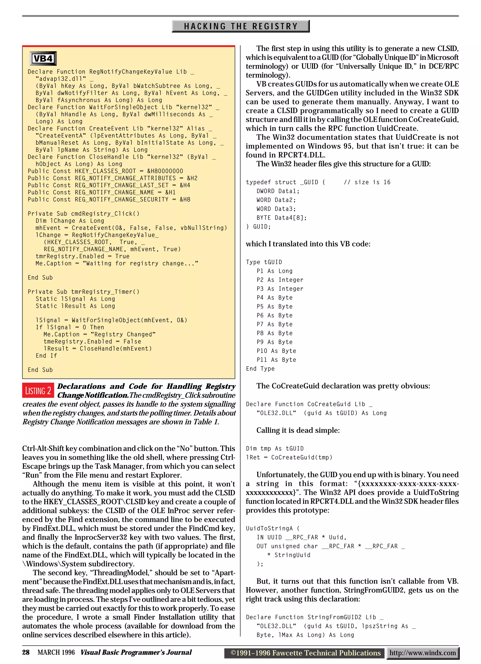 HACKING THE REGISTRY

                                                                            The first step in using this utility is to generate a new CLSID,
     VB4                                                                 which is equivalent to a GUID (for “Globally Unique ID” in Microsoft
                                                                         terminology) or UUID (for “Universally Unique ID,” in DCE/RPC
 Declare Function RegNotifyChangeKeyValue Lib _
   "advapi32.dll" _
                                                                         terminology).
   (ByVal hKey As Long, ByVal bWatchSubtree As Long, _                      VB creates GUIDs for us automatically when we create OLE
   ByVal dwNotifyFilter As Long, ByVal hEvent As Long, _                 Servers, and the GUIDGen utility included in the Win32 SDK
   ByVal fAsynchronus As Long) As Long                                   can be used to generate them manually. Anyway, I want to
 Declare Function WaitForSingleObject Lib "kernel32" _
   (ByVal hHandle As Long, ByVal dwMilliseconds As _
                                                                         create a CLSID programmatically so I need to create a GUID
   Long) As Long                                                         structure and fill it in by calling the OLE function CoCreateGuid,
 Declare Function CreateEvent Lib "kernel32" Alias _                     which in turn calls the RPC function UuidCreate.
   "CreateEventA" (lpEventAttributes As Long, ByVal _                       The Win32 documentation states that UuidCreate is not
   bManualReset As Long, ByVal bInitialState As Long, _
   ByVal lpName As String) As Long
                                                                         implemented on Windows 95, but that isn’t true: it can be
 Declare Function CloseHandle Lib "kernel32" (ByVal _                    found in RPCRT4.DLL.
   hObject As Long) As Long                                                 The Win32 header files give this structure for a GUID:
 Public Const HKEY_CLASSES_ROOT = &H80000000
 Public Const REG_NOTIFY_CHANGE_ATTRIBUTES = &H2
                                                                         typedef struct _GUID {          // size is 16
 Public Const REG_NOTIFY_CHANGE_LAST_SET = &H4
 Public Const REG_NOTIFY_CHANGE_NAME = &H1                                  DWORD Data1;
 Public Const REG_NOTIFY_CHANGE_SECURITY = &H8                              WORD Data2;
                                                                            WORD Data3;
 Private Sub cmdRegistry_Click()
                                                                            BYTE Data4[8];
   Dim lChange As Long
   mhEvent = CreateEvent(0&, False, False, vbNullString)                 } GUID;
   lChange = RegNotifyChangeKeyValue_
     (HKEY_CLASSES_ROOT, True, _                                         which I translated into this VB code:
     REG_NOTIFY_CHANGE_NAME, mhEvent, True)
   tmrRegistry.Enabled = True
   Me.Caption = "Waiting for registry change..."                         Type tGUID
                                                                            P1 As Long
 End Sub                                                                    P2 As Integer
                                                                            P3 As Integer
 Private Sub tmrRegistry_Timer()
   Static lSignal As Long                                                   P4 As Byte
   Static lResult As Long                                                   P5 As Byte
                                                                            P6 As Byte
     lSignal = WaitForSingleObject(mhEvent, 0&)
     If lSignal = 0 Then                                                    P7 As Byte
       Me.Caption = "Registry Changed"                                      P8 As Byte
       tmeRegistry.Enabled = False                                          P9 As Byte
       lResult = CloseHandle(mhEvent)                                       P10 As Byte
     End If
                                                                            P11 As Byte
 End Sub                                                                 End Type


           Declarations and Code for Handling Registry                      The CoCreateGuid declaration was pretty obvious:
 LISTING 2 Change Notification.The cmdRegistry_Click subroutine
creates the event object, passes its handle to the system signalling     Declare Function CoCreateGuid Lib _
when the registry changes, and starts the polling timer. Details about      "OLE32.DLL" (guid As tGUID) As Long
Registry Change Notification messages are shown in Table 1.
                                                                            Calling it is dead simple:

Ctrl-Alt-Shift key combination and click on the “No” button. This        Dim tmp As tGUID
leaves you in something like the old shell, where pressing Ctrl-         lRet = CoCreateGuid(tmp)
Escape brings up the Task Manager, from which you can select
“Run” from the File menu and restart Explorer.                              Unfortunately, the GUID you end up with is binary. You need
    Although the menu item is visible at this point, it won’t            a string in this format: “{xxxxxxxx-xxxx-xxxx-xxxx-
actually do anything. To make it work, you must add the CLSID            xxxxxxxxxxxx}”. The Win32 API does provide a UuidToString
to the HKEY_CLASSES_ROOTCLSID key and create a couple of                function located in RPCRT4.DLL and the Win32 SDK header files
additional subkeys: the CLSID of the OLE InProc server refer-            provides this prototype:
enced by the Find extension, the command line to be executed
by FindExt.DLL, which must be stored under the FindCmd key,              UuidToStringA (
and finally the InprocServer32 key with two values. The first,              IN UUID __RPC_FAR * Uuid,
which is the default, contains the path (if appropriate) and file           OUT unsigned char __RPC_FAR * __RPC_FAR _
name of the FindExt.DLL, which will typically be located in the                * StringUuid
WindowsSystem subdirectory.                                               );
    The second key, “ThreadingModel,” should be set to “Apart-
ment” because the FindExt.DLL uses that mechanism and is, in fact,          But, it turns out that this function isn’t callable from VB.
thread safe. The threading model applies only to OLE Servers that        However, another function, StringFromGUID2, gets us on the
are loading in process. The steps I’ve outlined are a bit tedious, yet   right track using this declaration:
they must be carried out exactly for this to work properly. To ease
the procedure, I wrote a small Finder Installation utility that          Declare Function StringFromGUID2 Lib _
automates the whole process (available for download from the                "OLE32.DLL" (guid As tGUID, lpszString As _
online services described elsewhere in this article).                       Byte, lMax As Long) As Long

28   MARCH 1996 Visual Basic Programmer’s Journal                   ©1991–1996 Fawcette Technical Publications        http://www.windx.com
 