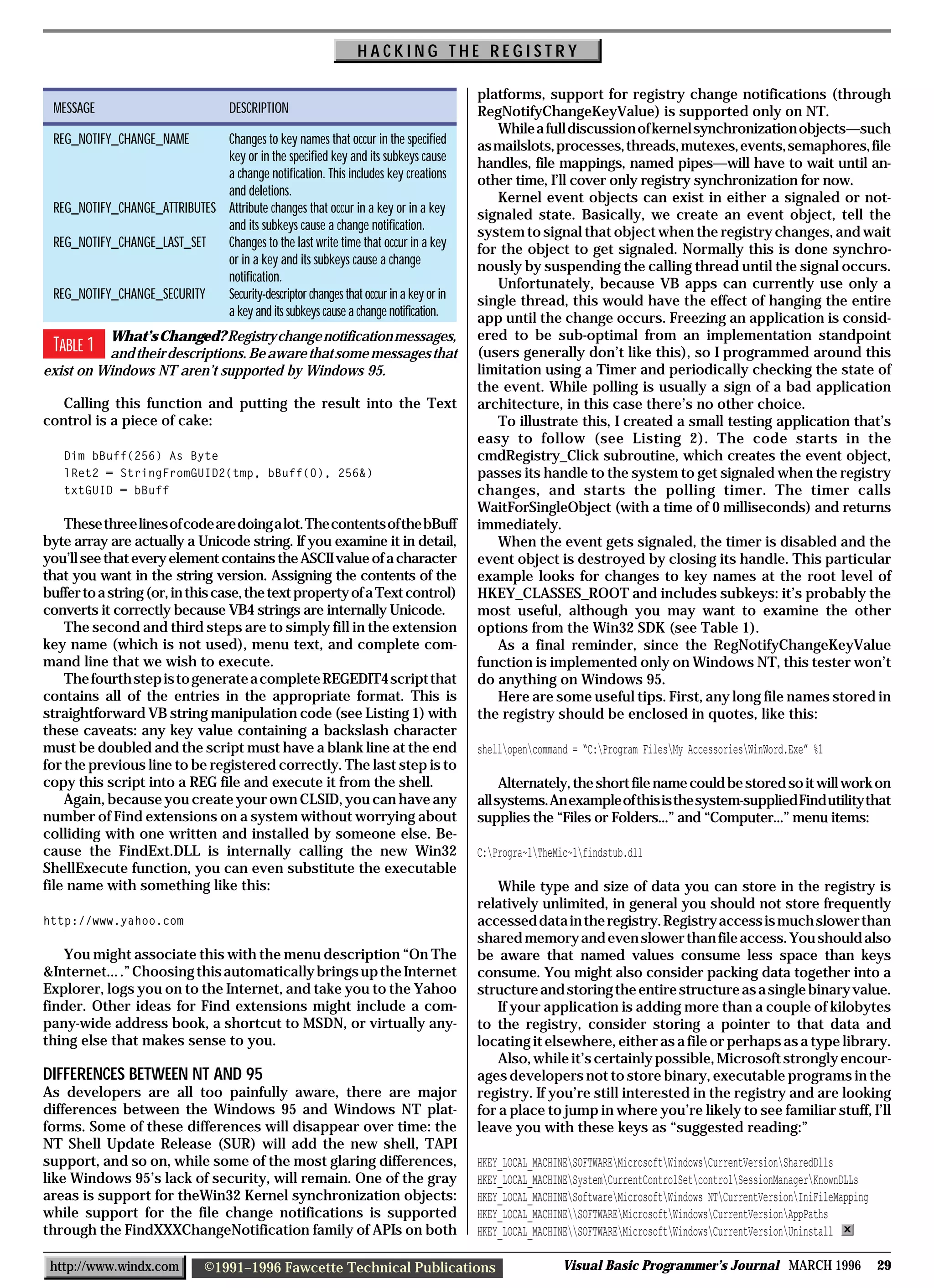 HACKING THE REGISTRY

                                                                                      platforms, support for registry change notifications (through
 MESSAGE                             DESCRIPTION                                      RegNotifyChangeKeyValue) is supported only on NT.
                                                                                         While a full discussion of kernel synchronization objects—such
 REG_NOTIFY_CHANGE_NAME       Changes to key names that occur in the specified        as mailslots, processes, threads, mutexes, events, semaphores, file
                              key or in the specified key and its subkeys cause       handles, file mappings, named pipes—will have to wait until an-
                              a change notification. This includes key creations      other time, I’ll cover only registry synchronization for now.
                              and deletions.                                             Kernel event objects can exist in either a signaled or not-
 REG_NOTIFY_CHANGE_ATTRIBUTES Attribute changes that occur in a key or in a key       signaled state. Basically, we create an event object, tell the
                              and its subkeys cause a change notification.            system to signal that object when the registry changes, and wait
 REG_NOTIFY_CHANGE_LAST_SET   Changes to the last write time that occur in a key      for the object to get signaled. Normally this is done synchro-
                              or in a key and its subkeys cause a change              nously by suspending the calling thread until the signal occurs.
                              notification.                                              Unfortunately, because VB apps can currently use only a
 REG_NOTIFY_CHANGE_SECURITY   Security-descriptor changes that occur in a key or in   single thread, this would have the effect of hanging the entire
                              a key and its subkeys cause a change notification.      app until the change occurs. Freezing an application is consid-
          What’s Changed? Registry change notification messages,                      ered to be sub-optimal from an implementation standpoint
 TABLE 1  and their descriptions. Be aware that some messages that                    (users generally don’t like this), so I programmed around this
exist on Windows NT aren’t supported by Windows 95.                                   limitation using a Timer and periodically checking the state of
                                                                                      the event. While polling is usually a sign of a bad application
   Calling this function and putting the result into the Text                         architecture, in this case there’s no other choice.
control is a piece of cake:                                                              To illustrate this, I created a small testing application that’s
                                                                                      easy to follow (see Listing 2). The code starts in the
   Dim bBuff(256) As Byte                                                             cmdRegistry_Click subroutine, which creates the event object,
   lRet2 = StringFromGUID2(tmp, bBuff(0), 256&)                                       passes its handle to the system to get signaled when the registry
   txtGUID = bBuff                                                                    changes, and starts the polling timer. The timer calls
                                                                                      WaitForSingleObject (with a time of 0 milliseconds) and returns
    These three lines of code are doing a lot. The contents of the bBuff              immediately.
byte array are actually a Unicode string. If you examine it in detail,                   When the event gets signaled, the timer is disabled and the
you’ll see that every element contains the ASCII value of a character                 event object is destroyed by closing its handle. This particular
that you want in the string version. Assigning the contents of the                    example looks for changes to key names at the root level of
buffer to a string (or, in this case, the text property of a Text control)            HKEY_CLASSES_ROOT and includes subkeys: it’s probably the
converts it correctly because VB4 strings are internally Unicode.                     most useful, although you may want to examine the other
    The second and third steps are to simply fill in the extension                    options from the Win32 SDK (see Table 1).
key name (which is not used), menu text, and complete com-                               As a final reminder, since the RegNotifyChangeKeyValue
mand line that we wish to execute.                                                    function is implemented only on Windows NT, this tester won’t
    The fourth step is to generate a complete REGEDIT4 script that                    do anything on Windows 95.
contains all of the entries in the appropriate format. This is                           Here are some useful tips. First, any long file names stored in
straightforward VB string manipulation code (see Listing 1) with                      the registry should be enclosed in quotes, like this:
these caveats: any key value containing a backslash character
must be doubled and the script must have a blank line at the end                      shellopencommand = “C:Program FilesMy AccessoriesWinWord.Exe” %1
for the previous line to be registered correctly. The last step is to
copy this script into a REG file and execute it from the shell.                            Alternately, the short file name could be stored so it will work on
    Again, because you create your own CLSID, you can have any                        all systems. An example of this is the system-supplied Find utility that
number of Find extensions on a system without worrying about                          supplies the “Files or Folders...” and “Computer...” menu items:
colliding with one written and installed by someone else. Be-
cause the FindExt.DLL is internally calling the new Win32                             C:Progra~1TheMic~1findstub.dll
ShellExecute function, you can even substitute the executable
file name with something like this:                                                       While type and size of data you can store in the registry is
                                                                                      relatively unlimited, in general you should not store frequently
http://www.yahoo.com                                                                  accessed data in the registry. Registry access is much slower than
                                                                                      shared memory and even slower than file access. You should also
   You might associate this with the menu description “On The                         be aware that named values consume less space than keys
&Internet... .” Choosing this automatically brings up the Internet                    consume. You might also consider packing data together into a
Explorer, logs you on to the Internet, and take you to the Yahoo                      structure and storing the entire structure as a single binary value.
finder. Other ideas for Find extensions might include a com-                              If your application is adding more than a couple of kilobytes
pany-wide address book, a shortcut to MSDN, or virtually any-                         to the registry, consider storing a pointer to that data and
thing else that makes sense to you.                                                   locating it elsewhere, either as a file or perhaps as a type library.
                                                                                          Also, while it’s certainly possible, Microsoft strongly encour-
DIFFERENCES BETWEEN NT AND 95                                                         ages developers not to store binary, executable programs in the
As developers are all too painfully aware, there are major                            registry. If you’re still interested in the registry and are looking
differences between the Windows 95 and Windows NT plat-                               for a place to jump in where you’re likely to see familiar stuff, I’ll
forms. Some of these differences will disappear over time: the                        leave you with these keys as “suggested reading:”
NT Shell Update Release (SUR) will add the new shell, TAPI
support, and so on, while some of the most glaring differences,                       HKEY_LOCAL_MACHINESOFTWAREMicrosoftWindowsCurrentVersionSharedDlls
like Windows 95’s lack of security, will remain. One of the gray                      HKEY_LOCAL_MACHINESystemCurrentControlSetcontrolSessionManagerKnownDLLs
areas is support for theWin32 Kernel synchronization objects:                         HKEY_LOCAL_MACHINESoftwareMicrosoftWindows NTCurrentVersionIniFileMapping
while support for the file change notifications is supported                          HKEY_LOCAL_MACHINESOFTWAREMicrosoftWindowsCurrentVersionAppPaths
through the FindXXXChangeNotification family of APIs on both                          HKEY_LOCAL_MACHINESOFTWAREMicrosoftWindowsCurrentVersionUninstall

 http://www.windx.com           ©1991–1996 Fawcette Technical Publications                             Visual Basic Programmer’s Journal MARCH 1996                    29
 