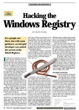 HACKING THE REGISTRY




 Click & Retrieve
      Source

     CODE!
                                      Hacking the
Windows Registry
                                                         BY KEITH PLEAS


                                                 ately: some of them are particular to the      USER also maps to a subkey). Keys beneath
  It’s a jungle out                              new Windows shell (first delivered on          the root are referenced by building a string
                                                 Windows 95 but currently in beta on Win-       key by concatenating each node together,
  there, but with some                           dows NT), some work only with NT (also         separated by backslashes.
                                                 known as “Microsoft’s real operating sys-          Each key also contains data stored in
  guidance, an intrepid                          tem”), and some will work for everybody.       values: a key may have no values, a de-
                                                 So, grab your tools (primarily a copy of       fault value, or any number of named val-
  developer can unlock                           RegEdit) and prepare for an exciting round     ues in addition to the default. The data in
                                                 of hacking the registry.                       the values may be in a variety of forms,
  the secrets of the                                The registration database, commonly         though text and binary data types are by
                                                 called the registry, contains a substantial    far the most common. While key names
  Win32 Registry.                                amount of data about the computer and          and value names are never localized, text
                                                 users. It includes computer data such as                data often is. Using the Windows
                                                 hardware, the OS, and installed applica-                95 RegEdit utility shows you a
                                                 tions, and user                                        much compacted view of the regis-

I
     f USER, Kernel, and GDI are the heart,
     brain, and eyes of Windows, the reg-                                                              try including the root keys, several
     istry would be the memory—both                                                                  subkeys, a default (text) value, and a
long and short term. OK, maybe this meta-                                                          named (binary) value (see Figure 2).
phor is a bit weak, but the point should be                                                      Note that Windows NT has a similar but
obvious: the registry is a critical compo-                                                      slightly different structure: it omits HKEY_
nent of a well-functioning system and                                                           CURRENT_CONFIG and substitutes a some-
you’re not going to get very far without it.                                                    what analogous HKEY_PERFORMANCE_
    The registry is lightly documented and                                                      DATA for HKEY_DYN_ DATA.
not well understood. Programming it can
be similar to the old neurological tech-                                                        SPELUNKING THE REGISTRY
nique of zapping part of the cerebral                                                                    A variety of common components
cortex with an electrode and see-                                                                           can be found in the registry,
ing what happens: the patient may                   information such as their desk-                         especially if they have anything
remember a baseball game or expe-                top settings and customization prefer-                    to do with OLE. Here are some
rience a war-related flashback. In Windows,      ences. The registry stores data in a hierar-   examples so you’ll know what you’re look-
you may enable a cool new feature or ren-        chically structured tree. Each node in the     ing at when you go spelunking with RegEdit.
der your system unbootable. But it’s the         tree is called a key. Each key can contain         Creatable OLE classes, provided by
thrill of the hunt that makes it so exciting.    additional keys called subkeys (see Figure     OLE servers, must be in the registry. Each
    After a brief introduction to get our ter-   1). Keys are composed of printable char-       class is registered separately in the
minology straight, I’ll skip the fundamen-       acters and cannot include backslashes          HKEY_CLASSES_ROOTCLSID key under
tals of the registry—MSDN would be an            () or wildcard characters (* or ?). Sev-      its CLSID and must, at minimum, have
ideal place to find this information—and         eral predefined keys, represented with         enough information for the OLE system to
leap into advanced aspects.                      uppercase words separated by under-            locate and start the server. For example,
    Along the way I’ll note a variety of         scores, can be accessed using numeric          Access registers the Application object
thing you can take advantage of immedi-          constants. These keys are always “open,”       with the key name on the left and the
                                                 so it’s not necessary to use the RegOpen...    default value on the right:
Keith Pleas is an independent developer,         functions on them. It’s important to note
author, and trainer. He is the author of the     that the root key for machine information         {B54DCF20-5F9C-101B-    Microsoft Access Database
forthcoming book, Visual Basic Tips &            HKEY_LOCAL_MACHINE (HKEY_CLASSES_                    AF4E 00AA003F0F07}
Tricks, from Addison-Wesley. He can be           ROOT and HKEY_CURRENT_CONFIG map                  InprocHandler32         ole32.dll
reached on Compu-Serve at 71333,3014 (from       to subkeys) and the root key for user infor-      LocalServer32           C:MSOFFICEACCESSMSACCESS.EXE
the Internet: 71333.3014@compu-serve.com).       mation is HKEY_USERS (HKEY_CURRENT_               ProgID                  Access.Application.7

22   MARCH 1996 Visual Basic Programmer’s Journal                  ©1991–1996 Fawcette Technical Publications                http://www.windx.com
 