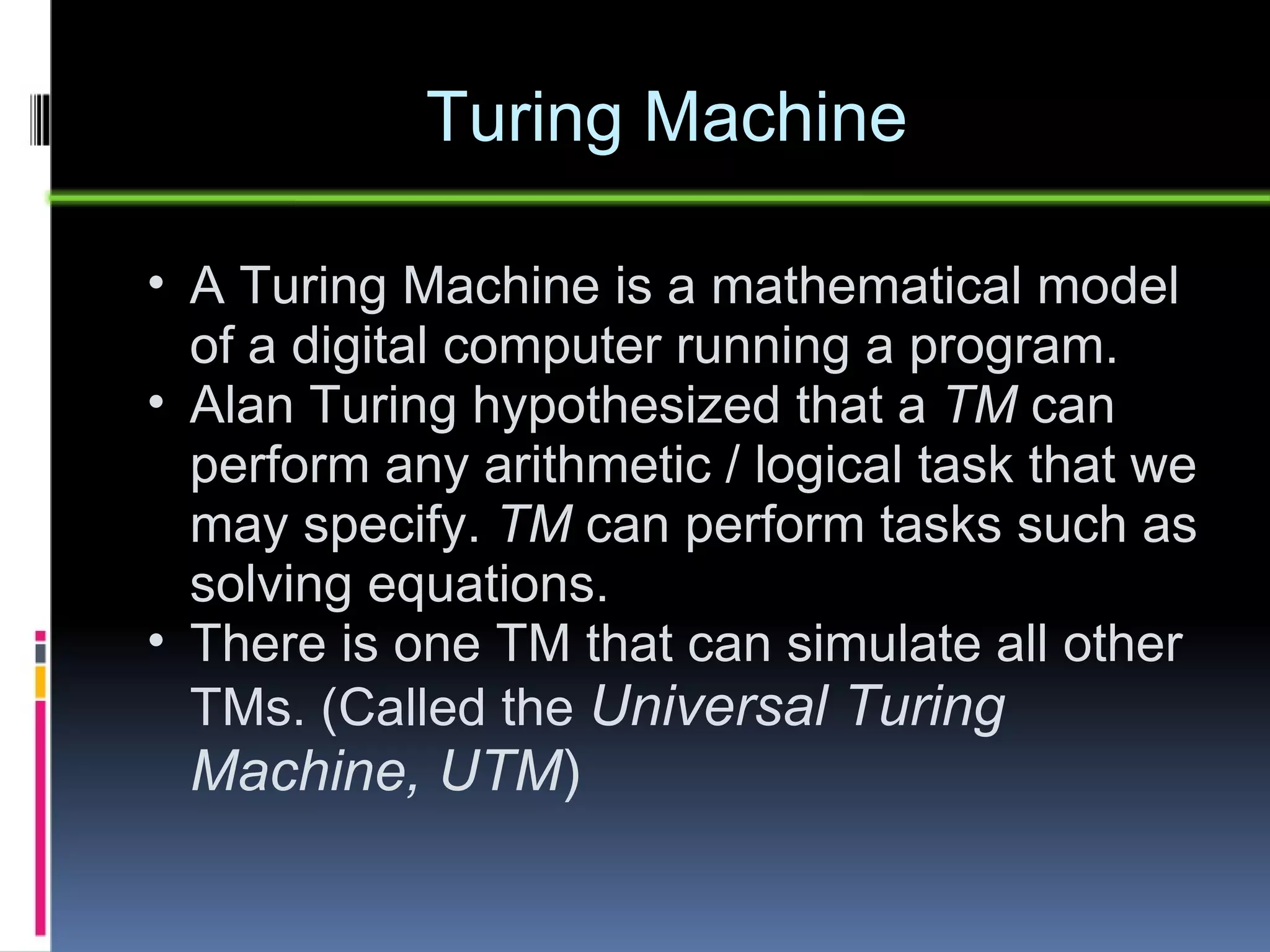 Turing Machine A Turing Machine is a mathematical model of a digital computer running a program. Alan Turing hypothesized that a  TM  can perform any arithmetic / logical task that we may specify.  TM  can perform tasks such as solving equations. There is one TM that can simulate all other TMs. (Called the  Universal Turing Machine, UTM ) 