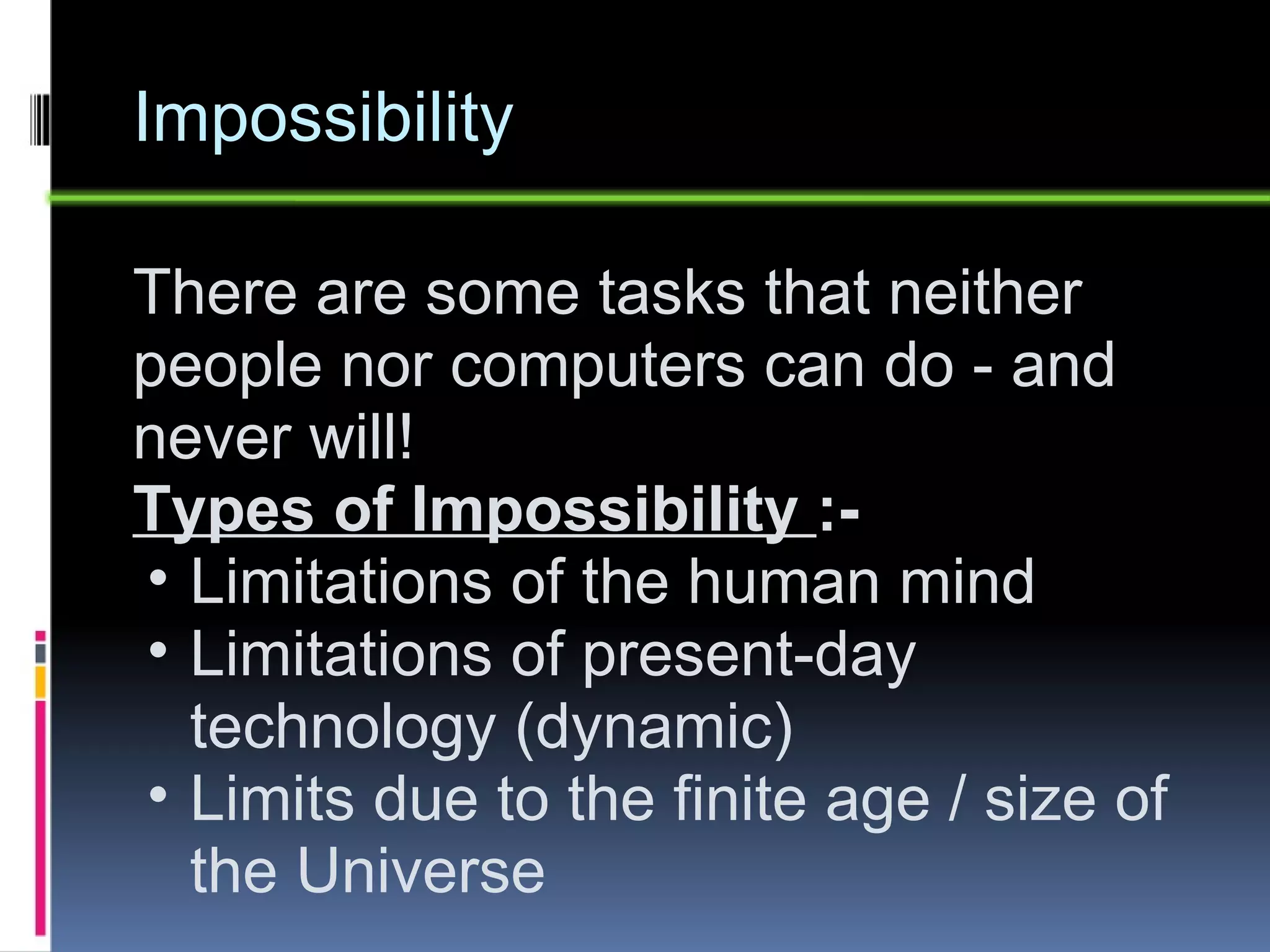 Impossibility There are some tasks that neither people nor computers can do - and never will!  Types of Impossibility  :- Limitations of the human mind Limitations of present-day technology (dynamic) Limits due to the finite age / size of the Universe 