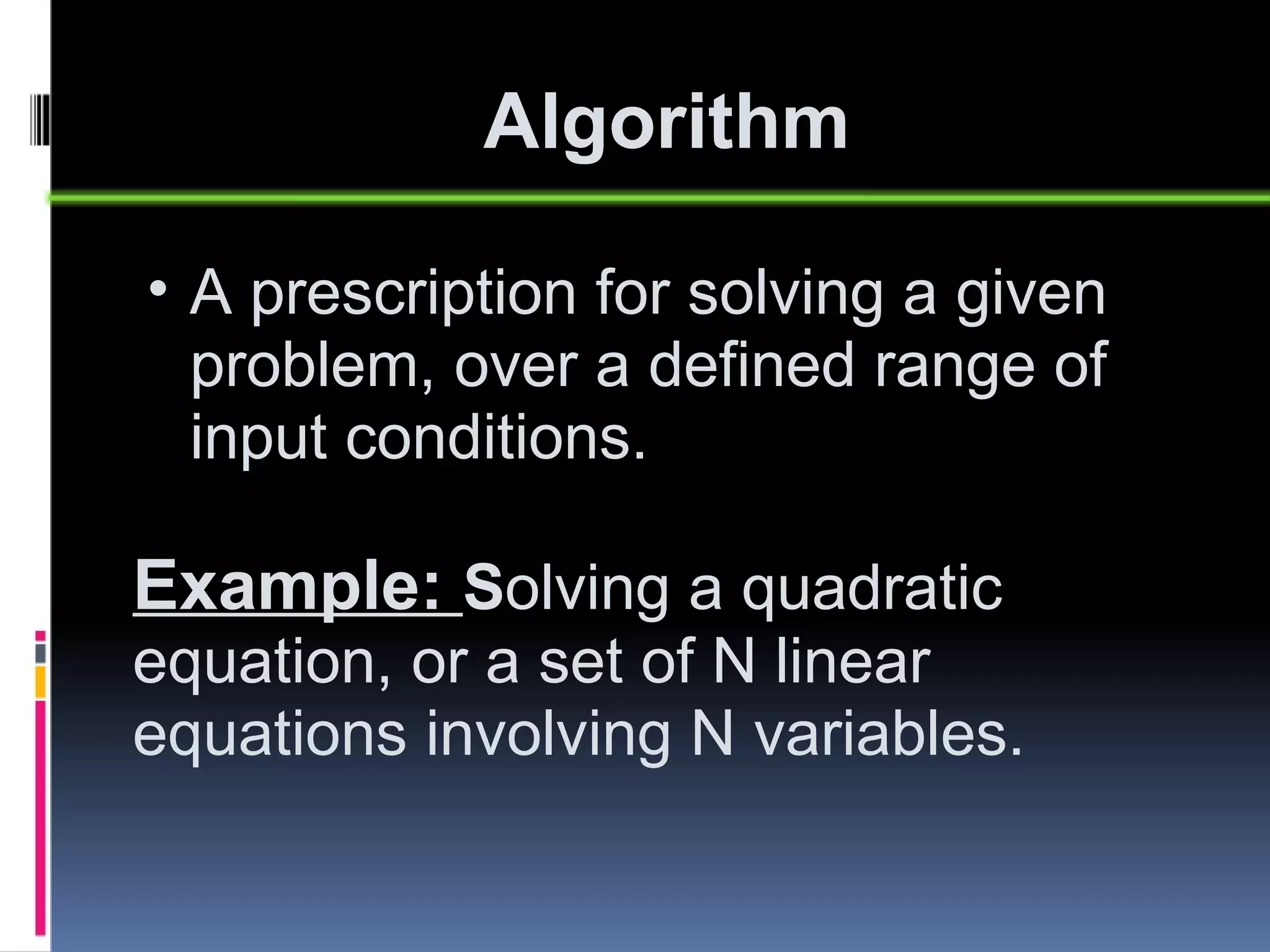 Algorithm A prescription for solving a given problem, over a defined range of input conditions. Example:  S olving a quadratic equation, or a set of N linear equations involving N variables. 