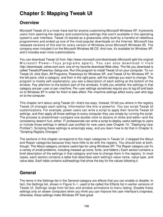 Chapter 5: Mapping Tweak UI
Overview
Microsoft Tweak UI is a must−have tool for anyone customizing Microsoft Windows XP. It prevents
users from opening the registry and customizing settings that aren't available in the operating
system's user interface. Tweak UI started as a grassroots utility built by a handful of rebellious
programmers and ended up one of the most popular downloads on the Internet. Microsoft has
released versions of this tool for every version of Windows since Microsoft Windows 95. The
company even included it on the Microsoft Windows 98 CD. And now, it's available for Windows XP,
and it includes even more customizations.

You can download Tweak UI from http://www.microsoft.com/downloads (Microsoft split the original
Microsoft Power−Toys programs apart). You can also download it from
http://downloads−zdnet.com.com, one of my favorite download Web sites. The file you download is
called TweakUiPowertoy−Setup.exe. Run this program to install Tweak UI on your computer. To run
Tweak UI, click Start, All Programs, Powertoys for Windows XP, and Tweak UI for Windows XP. In
the left pane, click a category, and then in the right pane, edit the settings you want to change. The
program is mostly self−explanatory; you see a description of each setting at the bottom of the
window. Pay attention to the bottom part of the windows. It tells you whether the settings in that
category are per−user or per−machine. Per−user settings sometimes require you to log off and back
on to Windows XP in order for them to take affect. Per−machine settings affect every user who logs
on to the computer.

This chapter isn't about using Tweak UI—that's too easy. Instead, I'll tell you where in the registry
Tweak UI changes each setting. Information like this is powerful. You can script Tweak UI
customizations. For example, power users can write a script to apply their favorite Tweak UI
settings, and then apply all those settings to every computer they use simply by running the script.
The process is streamlined—compare one double−click to dozens of clicks and edits—and the
consistency doesn't hurt, either. IT professionals can write a script to deploy useful settings to users
or include those settings in default user profiles for new users (see Chapter 10, "Deploying User
Profiles"). Scripting these settings is amazingly easy, and you learn how to do that in Chapter 9,
"Scripting Registry Changes."

The sections in this chapter correspond to the major categories in Tweak UI. (I skipped the About
and Repair categories because they have little to do with the registry. You should look at both,
though. The About category contains useful tips for using Windows XP. The Repair category can fix
a variety of small problems, including messed up icons, fonts, and folders.) Each section contains a
brief description of the settings in that category and how to change them in the registry. In most
cases, each section contains a table that describes each setting's value name, value type, and
value data. Each table contains subheadings that show the key for the values following it.



General
The items in the Settings list in the General category are effects that you can enable or disable. In
fact, the Settings list, shown in Figure 5−1, used to be called the Effects list in earlier versions of
Tweak UI. Settings range from list box and window animations to menu fading. Disable these
settings only on slower computers when you think you can improve the user interface's crispness;
otherwise, these settings make Windows XP look great.


                                                  106
 