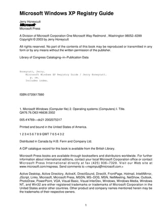 Microsoft Windows XP Registry Guide
Jerry Honeycutt

Microsoft Press

A Division of Microsoft Corporation One Microsoft Way Redmond , Washington 98052−6399
Copyright © 2003 by Jerry Honeycutt

All rights reserved. No part of the contents of this book may be reproduced or transmitted in any
form or by any means without the written permission of the publisher.

Library of Congress Cataloging−in−Publication Data



Honeycutt, Jerry.
    Microsoft Windows XP Registry Guide / Jerry Honeycutt.
       p. cm.
    Includes index.




ISBN 0735617880



1. Microsoft Windows (Computer file) 2. Operating systems (Computers) I. Title.
QA76.76.O63 H6636 2002

005.4'4769−−dc21 2002075317

Printed and bound in the United States of America.

1 2 3 4 5 6 7 8 9 QWT 7 6 5 4 3 2

Distributed in Canada by H.B. Fenn and Company Ltd.

A CIP catalogue record for this book is available from the British Library.

Microsoft Press books are available through booksellers and distributors worldwide. For further
information about international editions, contact your local Microsoft Corporation office or contact
Microsoft Press International directly at fax (425) 936−7329. Visit our Web site at
www.microsoft.com/mspress. Send comments to <mspinput@microsoft.com.>

Active Desktop, Active Directory, ActiveX, DirectSound, DirectX, FrontPage, Hotmail, IntelliMirror,
JScript, Links, Microsoft, Microsoft Press, MSDN, MS−DOS, MSN, NetMeeting, NetShow, Outlook,
PhotoDraw, PowerPoint, VGA, Visual Basic, Visual InterDev, Windows, Windows Media, Windows
NT, and Win32 are either registered trademarks or trademarks of Microsoft Corporation in the
United States and/or other countries. Other product and company names mentioned herein may be
the trademarks of their respective owners.



                                                   1
 