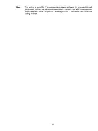 Note   This setting is useful for IT professionals deploying software. It's one way to install
       applications that require administrative access to the computer, which users in most
       enterprises don't have. Chapter 15, "Working Around IT Problems," discusses this
       setting in detail.




                                        126
 