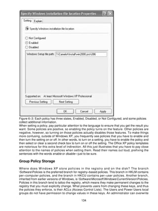 Figure 6−3: Each policy has three states, Enabled, Disabled, or Not Configured, and some policies
collect additional information.
When setting a policy, pay particular attention to the language to ensure that you get the result you
want. Some policies are positive, so enabling the policy turns on the feature. Other policies are
negative, however, so turning on those policies actually disables those features. To make things
more confusing, outside of Windows XP, you frequently see policies that you have to enable and
then turn the setting on or off. In other words, to turn on a setting, you have to enable the policy and
then select or clear a second check box to turn on or off the setting. The Office XP policy templates
are notorious for this extra level of indirection. All this just illustrates that you have to pay close
attention to the names of policies when setting them. Read their names out loud, prefixing the
sentences with the words enable or disable—just to be sure.

Group Policy Storage

Where does Windows XP store policies in the registry and on the disk? The branch
SoftwarePolicies is the preferred branch for registry−based policies. This branch in HKLM contains
per−computer policies, and the branch in HKCU contains per−user policies. Another branch,
inherited from earlier versions of Windows, is SoftwareMicrosoftWindowsCurrentVersionPolicies.
Policies in this branch tend to tattoo the registry, which means they make permanent changes to the
registry that you must explicitly change. What prevents users from changing these keys, and thus
the policies they enforce, is their ACLs (Access Control Lists). The Users and Power Users local
groups do not have permission to change values in these keys. An administrator can overwrite

                                                  134
 