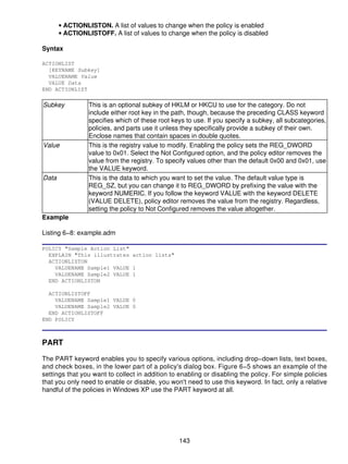 • ACTIONLISTON. A list of values to change when the policy is enabled
       • ACTIONLISTOFF. A list of values to change when the policy is disabled

Syntax

ACTIONLIST
  [KEYNAME Subkey]
  VALUENAME Value
  VALUE Data
END ACTIONLIST

Subkey           This is an optional subkey of HKLM or HKCU to use for the category. Do not
                 include either root key in the path, though, because the preceding CLASS keyword
                 specifies which of these root keys to use. If you specify a subkey, all subcategories,
                 policies, and parts use it unless they specifically provide a subkey of their own.
                 Enclose names that contain spaces in double quotes.
Value            This is the registry value to modify. Enabling the policy sets the REG_DWORD
                 value to 0x01. Select the Not Configured option, and the policy editor removes the
                 value from the registry. To specify values other than the default 0x00 and 0x01, use
                 the VALUE keyword.
Data             This is the data to which you want to set the value. The default value type is
                 REG_SZ, but you can change it to REG_DWORD by prefixing the value with the
                 keyword NUMERIC. If you follow the keyword VALUE with the keyword DELETE
                 (VALUE DELETE), policy editor removes the value from the registry. Regardless,
                 setting the policy to Not Configured removes the value altogether.
Example

Listing 6−8: example.adm

POLICY "Sample Action List"
  EXPLAIN "This illustrates action lists"
  ACTIONLISTON
    VALUENAME Sample1 VALUE 1
    VALUENAME Sample2 VALUE 1
  END ACTIONLISTON

  ACTIONLISTOFF
    VALUENAME Sample1 VALUE 0
    VALUENAME Sample2 VALUE 0
  END ACTIONLISTOFF
END POLICY



PART

The PART keyword enables you to specify various options, including drop−down lists, text boxes,
and check boxes, in the lower part of a policy's dialog box. Figure 6−5 shows an example of the
settings that you want to collect in addition to enabling or disabling the policy. For simple policies
that you only need to enable or disable, you won't need to use this keyword. In fact, only a relative
handful of the policies in Windows XP use the PART keyword at all.




                                                 143
 