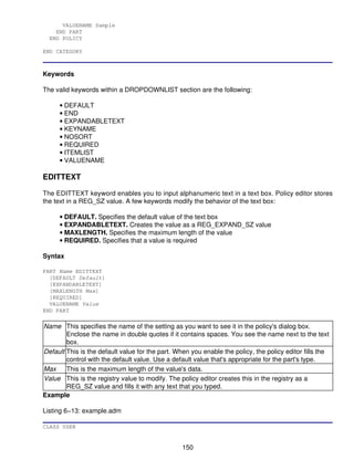 VALUENAME Sample
    END PART
  END POLICY

END CATEGORY



Keywords

The valid keywords within a DROPDOWNLIST section are the following:

      • DEFAULT
      • END
      • EXPANDABLETEXT
      • KEYNAME
      • NOSORT
      • REQUIRED
      • ITEMLIST
      • VALUENAME

EDITTEXT

The EDITTEXT keyword enables you to input alphanumeric text in a text box. Policy editor stores
the text in a REG_SZ value. A few keywords modify the behavior of the text box:

      • DEFAULT. Specifies the default value of the text box
      • EXPANDABLETEXT. Creates the value as a REG_EXPAND_SZ value
      • MAXLENGTH. Specifies the maximum length of the value
      • REQUIRED. Specifies that a value is required

Syntax

PART Name EDITTEXT
  [DEFAULT Default]
  [EXPANDABLETEXT]
  [MAXLENGTH Max]
  [REQUIRED]
  VALUENAME Value
END PART

Name This specifies the name of the setting as you want to see it in the policy's dialog box.
        Enclose the name in double quotes if it contains spaces. You see the name next to the text
        box.
Default This is the default value for the part. When you enable the policy, the policy editor fills the
        control with the default value. Use a default value that's appropriate for the part's type.
Max     This is the maximum length of the value's data.
Value This is the registry value to modify. The policy editor creates this in the registry as a
        REG_SZ value and fills it with any text that you typed.
Example

Listing 6−13: example.adm

CLASS USER


                                                  150
 