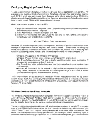 Deploying Registry−Based Policy
To use an administrative template, whether you created it or an application such as Office XP
provides it, you must load it in the Administrative Templates extension. You load template files into
each GPO in which you want to use them. Because we're talking about the local GPO in this
chapter, you only have to load template files once. If you use a template with Active Directory, you'd
have to load it in each GPO in which you want to use it, though.

Here's how to load a template in the local GPO:

    1. Right−click Administrative Templates, under Computer Configuration or User Configuration,
       and then click Add/Remove Templates.
    2. In the Add/Remove Templates dialog box, click Add.
    3. In the Policy Templates dialog box, type the path and file name of the administrative
       template you want to load in to the local GPO.

                             Windows XP Group Policy Improvements

Windows XP includes improved policy management, enabling IT professionals to fine tune,
manage, or simply turn off features they don't want users to access. IT professionals can deploy any
of the policy settings in Windows XP from Active Directory, too, without fear of wrecking their
Windows 2000 configurations. Here's a brief list of the improvements you find in Windows XP:

     • Windows XP supports all 421 Windows 2000 policies.
     • Windows XP adds 212 new policy settings, and Windows 2000 ignores them.
     • The Group Policy editor uses Web view to display useful information about policies that IT
       professionals use to assess and verify settings.
     • The Group Policy editor includes integrated help that makes learning and tracking down
       policies easier.
     • Windows XP doesn't wait for the network to fully initialize before presenting the desktop,
       using cached credentials in the meantime, and allowing users to get to work faster. It applies
       policies in the background when the network is ready.

These improvements are big advantages. However, you'll be happy to know that the big picture
doesn't change much. You use roughly the same tools in the same ways to configure and manage
user settings. If you're already familiar with Windows 2000 Group Policy, you're equally familiar with
Windows XP Group Policy.



Windows 2000 Server−Based Networks

The Windows XP policy templates are fully compatible with Windows 2000 Server and its version of
Active Directory. Microsoft Windows .NET Server includes the Windows XP administrative
templates by default. You have to load them in each GPO in which you want to use them, though,
and the steps for doing that are the same as you learned in the previous sections.

You can avoid having to load the Windows XP administrative templates in each GPO by copying
them to %SYSTEMROOT%Inf on the server. Just copy all the files with the .adm extension from
%SYSTEMROOT%Inf on a computer running Windows XP to the same folder on the server. The
server operating system automatically updates each GPO when you open it for editing. If you're
uncomfortable with replacing your Windows 2000 administrative templates, you should continue

                                                  155
 