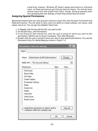 a bad thing, however. Windows XP doesn't assign permissions to individual
                  users, so those permissions got there by devious means. You should never
                  remove users from their profile hives' ACLs, though. Doing so prevents them
                  from accessing their own settings, of which they should have full control.
Assigning Special Permissions

Special permissions give you more granular control of a key's ACL than the basic Full Control and
Read permissions. You can allow or deny users the ability to create subkeys, set values, read
values, and so on. You can get very detailed. Here's how:

    1. In Regedit, click the key with the ACL you want to edit.
    2. On the Edit menu, click Permissions.
    3. In the Group Or User Names list, click the user or group for whom you want to edit
       permissions. Add the user or group if necessary. Then click Advanced.
    4. Double−click the user or group to whom you want to give special permissions. You see the
       Permission Entry For Name dialog box shown in Figure 7−2.




                                              167
 