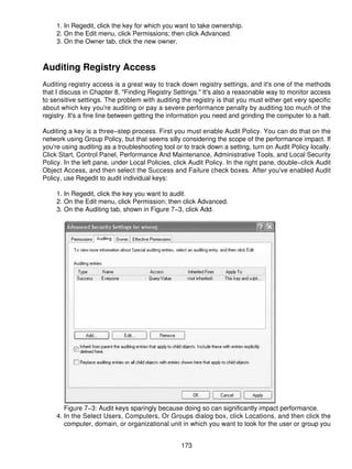 1. In Regedit, click the key for which you want to take ownership.
     2. On the Edit menu, click Permissions; then click Advanced.
     3. On the Owner tab, click the new owner.



Auditing Registry Access
Auditing registry access is a great way to track down registry settings, and it's one of the methods
that I discuss in Chapter 8, "Finding Registry Settings." It's also a reasonable way to monitor access
to sensitive settings. The problem with auditing the registry is that you must either get very specific
about which key you're auditing or pay a severe performance penalty by auditing too much of the
registry. It's a fine line between getting the information you need and grinding the computer to a halt.

Auditing a key is a three−step process. First you must enable Audit Policy. You can do that on the
network using Group Policy, but that seems silly considering the scope of the performance impact. If
you're using auditing as a troubleshooting tool or to track down a setting, turn on Audit Policy locally.
Click Start, Control Panel, Performance And Maintenance, Administrative Tools, and Local Security
Policy. In the left pane, under Local Policies, click Audit Policy. In the right pane, double−click Audit
Object Access, and then select the Success and Failure check boxes. After you've enabled Audit
Policy, use Regedit to audit individual keys:

     1. In Regedit, click the key you want to audit.
     2. On the Edit menu, click Permission; then click Advanced.
     3. On the Auditing tab, shown in Figure 7−3, click Add.




        Figure 7−3: Audit keys sparingly because doing so can significantly impact performance.
     4. In the Select Users, Computers, Or Groups dialog box, click Locations, and then click the
        computer, domain, or organizational unit in which you want to look for the user or group you


                                                  173
 