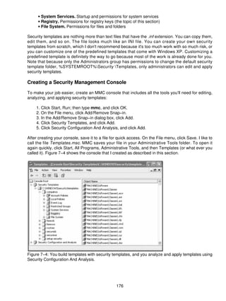 • System Services. Startup and permissions for system services
      • Registry. Permissions for registry keys (the topic of this section)
      • File System. Permissions for files and folders

Security templates are nothing more than text files that have the .inf extension. You can copy them,
edit them, and so on. The file looks much like an INI file. You can create your own security
templates from scratch, which I don't recommend because it's too much work with so much risk, or
you can customize one of the predefined templates that come with Windows XP. Customizing a
predefined template is definitely the way to go because most of the work is already done for you.
Note that because only the Administrators group has permissions to change the default security
template folder, %SYSTEMROOT%Security Templates, only administrators can edit and apply
security templates.

Creating a Security Management Console

To make your job easier, create an MMC console that includes all the tools you'll need for editing,
analyzing, and applying security templates:

     1. Click Start, Run; then type mmc, and click OK.
     2. On the File menu, click Add/Remove Snap−in.
     3. In the Add/Remove Snap−in dialog box, click Add.
     4. Click Security Templates, and click Add.
     5. Click Security Configuration And Analysis, and click Add.

After creating your console, save it to a file for quick access. On the File menu, click Save. I like to
call the file Templates.msc. MMC saves your file in your Administrative Tools folder. To open it
again quickly, click Start, All Programs, Administrative Tools, and then Templates (or what ever you
called it). Figure 7−4 shows the console that I created as described in this section.




Figure 7−4: You build templates with security templates, and you analyze and apply templates using
Security Configuration And Analysis.




                                                  176
 