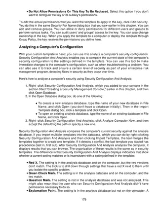 • Do Not Allow Permissions On This Key To Be Replaced. Select this option if you don't
       want to configure the key or its subkey's permissions.

To edit the actual permissions that you want the template to apply to the key, click Edit Security.
You do this in the same Security For Name dialog box that you saw earlier in this chapter. You can
add and remove groups. You can allow or deny permissions for different users and groups to
perform various tasks. You can audit users' and groups' access to the key. You can also change
ownership of the key. When you apply the template to a computer or deploy the template through
Group Policy, the key receives the permissions you define here.

Analyzing a Computer's Configuration

With your custom template in hand, you can use it to analyze a computer's security configuration.
Security Configuration And Analysis enables you to compare the current state of the computer's
security configuration to the settings defined in the template. You can use this tool to make
immediate changes to the computer's configuration, such as when troubleshooting a problem. You
can also use it to track and ensure a certain level of security as part of your enterprise risk
management program, detecting flaws in security as they occur over time.

Here's how to analyze a computer's security using Security Configuration And Analysis:

    1. Right−click Security Configuration And Analysis, which you added to your console in the
       section titled "Creating a Security Management Console," earlier in this chapter, and then
       click Open Database.
    2. In the Open Database dialog box, do one of the following:

           ♦ To create a new analysis database, type the name of your new database in File
              Name, and click Open (you don't have a database initially). Then in the Import
              Template dialog box, click a template and click Open.
           ♦ To open an existing analysis database, type the name of an existing database in File
              Name, and click Open.
    3. Right−click Security Configuration And Analysis, click Analyze Computer Now, and then
       accept the default log file path or specify a new one.

Security Configuration And Analysis compares the computer's current security against the analysis
database. If you import multiple templates into the database, which you can do by right−clicking
Security Configuration And Analysis and then clicking Import Template, the tool merges the
templates together to create one template. If it detects a conflict, the last template you loaded has
precedence (last in, first out). After Security Configuration And Analysis analyzes the computer, it
displays results that you can browse. The organization of these results is the same as in security
templates. The difference is that Security Configuration And Analysis displays indicators that show
whether a current setting matches or is inconsistent with a setting defined in the template:

     • Red X. The setting is in the analysis database and on the computer, but the two versions
       don't match. The trick is to drill down through settings that have a red X next to them until
       you isolate the specific problem.
     • Green Check Mark. The setting is in the analysis database and on the computer, and the
       two match.
     • Question Mark. The setting is not in the analysis database and was not analyzed. This
       might also mean that the user who ran Security Configuration And Analysis didn't have
       permissions necessary to do so.
     • Exclamation Point. The setting is in the analysis database but not on the computer. A


                                                179
 