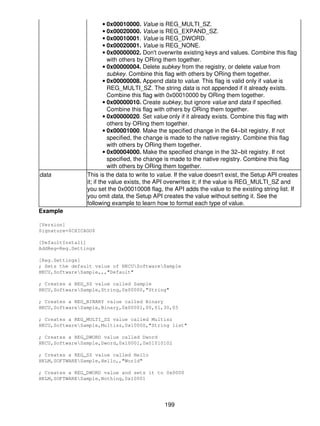 • 0x00010000. Value is REG_MULTI_SZ.
                         • 0x00020000. Value is REG_EXPAND_SZ.
                         • 0x00010001. Value is REG_DWORD.
                         • 0x00020001. Value is REG_NONE.
                         • 0x00000002. Don't overwrite existing keys and values. Combine this flag
                           with others by ORing them together.
                         • 0x00000004. Delete subkey from the registry, or delete value from
                           subkey. Combine this flag with others by ORing them together.
                         • 0x00000008. Append data to value. This flag is valid only if value is
                           REG_MULTI_SZ. The string data is not appended if it already exists.
                           Combine this flag with 0x00010000 by ORing them together.
                         • 0x00000010. Create subkey, but ignore value and data if specified.
                           Combine this flag with others by ORing them together.
                         • 0x00000020. Set value only if it already exists. Combine this flag with
                           others by ORing them together.
                         • 0x00001000. Make the specified change in the 64−bit registry. If not
                           specified, the change is made to the native registry. Combine this flag
                           with others by ORing them together.
                         • 0x00004000. Make the specified change in the 32−bit registry. If not
                           specified, the change is made to the native registry. Combine this flag
                           with others by ORing them together.
data            This is the data to write to value. If the value doesn't exist, the Setup API creates
                it; if the value exists, the API overwrites it; if the value is REG_MULTI_SZ and
                you set the 0x00010008 flag, the API adds the value to the existing string list. If
                you omit data, the Setup API creates the value without setting it. See the
                following example to learn how to format each type of value.
Example

[Version]
Signature=$CHICAGO$

[DefaultInstall]
AddReg=Reg.Settings

[Reg.Settings]
; Sets the default value of HKCUSoftwareSample
HKCU,SoftwareSample,,,"Default"

; Creates a REG_SZ value called Sample
HKCU,SoftwareSample,String,0x00000,"String"

; Creates a REG_BINARY value called Binary
HKCU,SoftwareSample,Binary,0x00001,00,01,30,05

; Creates a REG_MULTI_SZ value called Multisz
HKCU,SoftwareSample,Multisz,0x10000,"String list"

; Creates a REG_DWORD value called Dword
HKCU,SoftwareSample,Dword,0x10001,0x01010102

; Creates a REG_SZ value called Hello
HKLM,SOFTWARESample,Hello,,"World"

; Creates a REG_DWORD value and sets it to 0x0000
HKLM,SOFTWARESample,Nothing,0x10001




                                               199
 