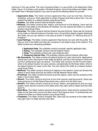 shortcuts in the user profile. The most interesting folder in a user profile is the Application Data
folder. Figure 10−3 shows a user profile in Windows Explorer. Some of the folders are hidden; show
the hidden files in Windows Explorer if you want to see all the following folders for yourself:

     • Application Data. This folder contains application files, such as mail files, shortcuts,
       templates, and so on. Each application's vendor chooses what files to store here. You can
       redirect this folder to a network location using Group Policy.
     • Cookies. This folder contains Internet Explorer cookies.
     • Desktop. This folder contains files, folders, and shortcuts on the desktop. Users see the
       contents of this folder on the Windows XP desktop. You can redirect this folder to a network
       location using Group Policy.
     • Favorites. This folder contains Internet Explorer favorite shortcuts. Users see the contents
       of this folder on Internet Explorer's Favorites menu. Group Policy doesn't support redirecting
       this folder, but you can redirect it manually as shown in Chapter 15, "Working Around IT
       Problems."
     • Local Settings. This folder contains application files that do not roam with the profile. The
       files you find in this folder are either per−computer or too large to copy to the network. This
       folder contains four interesting subfolders:

            ♦ Application Data. This subfolder contains computer−specific application data.
            ♦ History. This subfolder contains Internet Explorer history.
            ♦ Temp. This subfolder contains per−user temporary files.
            ♦ Temporary Internet Files. This subfolder contains Internet Explorer offline files.
     • My Documents. This folder contains the default location for users' documents. Applications
       should save users' documents to this folder by default, and this is the location to which the
       common dialog boxes open by default. This folder also contains the My Pictures folder,
       which is the default location for users' pictures, and optionally the My Music folder, which is
       the default location for users' music files. You can redirect this folder to a network location
       using Group Policy.
     • NetHood. This folder contains shortcuts to objects on the network. Users can browse the
       folders to which these shortcuts are linked in the My Network Places folder.
     • PrintHood. This folder contains shortcuts to printer objects. Users see the contents of this
       folder in the Printers folder.
     • Recent. This folder contains shortcuts to the most recently used documents. Users see
       these shortcuts on the My Recent Documents menu, which is on the Start menu.
     • SendTo. This folder contains shortcuts to drives, folders, and applications that are copy
       targets. Users see the contents of this folder when they right−click an object and then click
       Send To.
     • Start Menu. This folder contains shortcuts to program items. Users see the contents of this
       folder on the Start menu and on the Start menu's All Programs menu. IT professionals can
       redirect this folder to a network location using Group Policy.
     • Templates. This folder contains template files. Users see the contents of this folder when
       they right−click in a folder and then click New.




                                                225
 