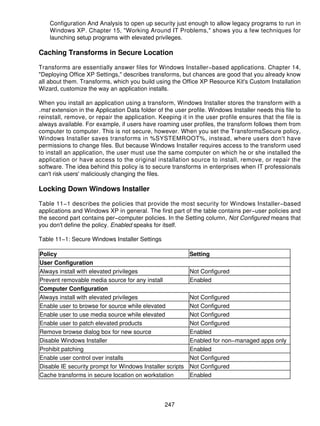 Configuration And Analysis to open up security just enough to allow legacy programs to run in
    Windows XP. Chapter 15, "Working Around IT Problems," shows you a few techniques for
    launching setup programs with elevated privileges.

Caching Transforms in Secure Location

Transforms are essentially answer files for Windows Installer−based applications. Chapter 14,
"Deploying Office XP Settings," describes transforms, but chances are good that you already know
all about them. Transforms, which you build using the Office XP Resource Kit's Custom Installation
Wizard, customize the way an application installs.

When you install an application using a transform, Windows Installer stores the transform with a
.mst extension in the Application Data folder of the user profile. Windows Installer needs this file to
reinstall, remove, or repair the application. Keeping it in the user profile ensures that the file is
always available. For example, if users have roaming user profiles, the transform follows them from
computer to computer. This is not secure, however. When you set the TransformsSecure policy,
Windows Installer saves transforms in %SYSTEMROOT%, instead, where users don't have
permissions to change files. But because Windows Installer requires access to the transform used
to install an application, the user must use the same computer on which he or she installed the
application or have access to the original installation source to install, remove, or repair the
software. The idea behind this policy is to secure transforms in enterprises when IT professionals
can't risk users' maliciously changing the files.

Locking Down Windows Installer

Table 11−1 describes the policies that provide the most security for Windows Installer−based
applications and Windows XP in general. The first part of the table contains per−user policies and
the second part contains per−computer policies. In the Setting column, Not Configured means that
you don't define the policy. Enabled speaks for itself.

Table 11−1: Secure Windows Installer Settings

Policy                                                     Setting
User Configuration
Always install with elevated privileges                    Not Configured
Prevent removable media source for any install             Enabled
Computer Configuration
Always install with elevated privileges                    Not Configured
Enable user to browse for source while elevated            Not Configured
Enable user to use media source while elevated             Not Configured
Enable user to patch elevated products                     Not Configured
Remove browse dialog box for new source                    Enabled
Disable Windows Installer                                  Enabled for non−managed apps only
Prohibit patching                                          Enabled
Enable user control over installs                          Not Configured
Disable IE security prompt for Windows Installer scripts   Not Configured
Cache transforms in secure location on workstation         Enabled



                                                 247
 