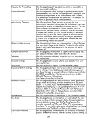 Providing the Product Key    Use this page to specify a product key, which is required for a
                             fully automated installation.
Computer Names               Use this page to tell Setup Manager to generate a Uniqueness
                             Database File (UDF) that the setup program will use to give each
                             computer a unique name. If you import names from a text file,
                             Setup Manager converts them into a UDF file. You can also set
                             an option to generate unique computer names.
Administrator Password       Use this page to tell Setup Manager to encrypt the local
                             administrator password in the answer file so that users can't gain
                             unauthorized access to the local administrator account. You can
                             also configure the answer file to prompt users for the local
                             administrator password during installation. If the Administrator
                             Password box is blank, you can use the AutoLogon feature to
                             automatically log on to the client computer as an administrator.
                             For more information about using the AutoLogon feature with
                             [GuiRunOnce] to deploy user settings with Windows XP, see
                             "[GuiRunOnce]," later in this chapter.
Networking Components        Use this page to configure any network setting in Setup Manager
                             that you can configure on the desktop. The interface for setting
                             network settings in Setup Manager is the same as you see in
                             Windows XP.
Workgroup or Domain          Use this page to join computers to a domain or workgroup. You
                             can also automatically create accounts in the domain.
Telephony                    Use this page to set telephony properties, such as area codes
                             and dialing rules.
Regional Settings            Use this page to set regional options, such as date, time, and
                             currency formats.
Languages                    Use this page to add support for other language groups.
Browser and Shell Settings   Use this page to configure Internet connections, including proxy
                             server settings. If you need to customize the browser, you can
                             use Setup Manager to access the Internet Explorer Administration
                             Kit (IEAK), available from http://www.microsoft.com, and the
                             Office XP Resource Kit toolbox at
                             http://www.microsoft.com/office/ork.
Installation Folder          Use this page to specify the default Windows folder, generate a
                             unique folder during setup, or install Windows XP in a custom
                             folder. For example, if you plan to keep Microsoft Windows 2000
                             in parts of your company or are upgrading to Windows XP from
                             Windows 2000, you can move Windows XP from the Windows
                             folder to the Winnt folder so that you have a consistent folder
                             structure throughout the organization.
Install Printers             Use this page to install printers as part of the installation process.
Run Once                     Use this page to add commands that run automatically the first
                             time a user logs on to the computer. Setup Manager adds these
                             commands to the answer file's [GuiRunOnce] section. For
                             example, you can fire off Microsoft Office XP's setup program
                             from here. For more information about using this feature to deploy
                             user settings, see "GuiRunOnce," later in this chapter.
Additional Commands          Use this page to add commands that run at the end of the setup
                             process and before users log on to the system, such as starting a

                                            259
 