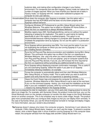 customer data, and making other configuration changes in your factory
                 environment. For companies that use disk imaging, Factory mode can reduce the
                 number of images required. When you have finished your desired set of tasks in
                 Factory mode, run Sysprep with the −reseal option selected to prepare the
                 computer for end−user delivery.
−forceshutdown Shuts down the computer after Sysprep is complete. Use this option with a
                 computer that has ACPI BIOS and that does not shut down properly with
                 Sysprep's default behavior.
−mini            Configures Windows XP Professional to use Mini−Setup Wizard rather than
                 Windows Welcome. This option has no effect on Windows XP Home Edition, in
                 which the first−run experience is always Windows Welcome.
−noreboot        Modifies registry keys (SID, OemDuplicatorString, and so on) without the system
                 rebooting or preparing for duplication. This option is used mainly for testing,
                 specifically to see if the registry is modified properly. This option is not
                 recommended because making changes to a computer after Sysprep has run can
                 invalidate the preparation done by Sysprep. Do not use this option in a production
                 environment.
−nosidgen        Runs Sysprep without generating new SIDs. You must use this option if you are
                 not duplicating the computer on which you are running Sysprep or if you are
                 pre−installing domain controllers.
−pnp             Runs the full Plug and Play device enumeration and installation during Mini−Setup
                 Wizard. This command−line option has no effect if the first−run experience is
                 Windows Welcome. Use −pnp only when you need to detect and install legacy,
                 non−Plug and Play devices. Do not use sysprep −pnp on computer systems that
                 use only Plug and Play devices. If you do, you will increase the time required for
                 the first−run experience without providing any additional benefit to the user.
−quiet           Runs Sysprep without displaying onscreen confirmation messages. This is useful if
                 you are automating Sysprep. Select this option if you plan to run Sysprep
                 immediately following installation, for example.
−reboot          Forces the computer to automatically reboot and then start Windows Welcome,
                 Mini−Setup Wizard, or Factory mode. This is useful when you want to audit the
                 system and verify that the first−run experience is operating correctly.
−reseal          Clears the Event Viewer logs and prepares the computer for delivery to the
                 customer. Windows Welcome or Mini−Setup Wizard is set to start at the next boot.
                 If you run the command sysprep −factory, you must seal the installation as the last
                 step in your pre−installation process, either by running the command sysprep
                 −reseal or by clicking Reseal in the Sysprep window.
After you've prepared the disk for duplication, use your third−party disk imaging product to clone the
disk to an image file. For example, with Symantec Ghost, the product I know and love, you run the
Ghost Multicast client on the sample computer to transfer the disk image to the Ghost Multicast
server on another computer. This is the simplistic way to clone a disk image, though. The product
gets more complicated when you configure disk images so that you can deploy them remotely. In
the case of Symantec Ghost, you use the Ghost Enterprise Console to manage and deploy images.
For more information, see your vendor's documentation.

Tip Sysprep doesn't always shut down the computer properly. Sometimes it just reboots the
    computer. If Mini−Setup Wizard starts, however, you can't use the image. To prevent a surprise
    reboot, stick a blank floppy disk in drive A before running Sysprep so if the computer does
    restart, the computer will boot from the floppy disk and Mini−Setup Wizard won't run.



                                                 274
 