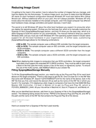 Reducing Image Count
I'm getting to the meat in this section: how to reduce the number of images that you manage, and
how the registry fits into that process. To reduce image count, you have to make sure that Windows
XP starts on each hardware configuration because Windows XP must start before Mini−Setup
Wizard can. Without additional effort on your part, this isn't always possible. Windows XP only
knows about the devices installed on the sample computer, and if the target computer has different
boot hardware (mass−storage controllers and system devices), it won't start.

The secret is to tell Windows XP about the other boot hardware you expect it to encounter when
you deploy the operating system. I'll show you the hard way first, which is to manually customize the
Sysprep.inf file's [SysprepMassStorage] section, and then I'll show you the easy way, which is to
allow Sysprep to build this section for you automatically. The manual method is what you used for
Windows 2000, and you must use it with Windows XP if the operating system doesn't include native
support for all the boot hardware in your organization. In either case, customizing
[SysprepMassStorage] allows for the following combinations:

      • IDE to IDE. The sample computer uses a different IDE controller than the target computers.
      • IDE to SCSI. The sample computer uses an IDE controller, and the target computers use
        SCSI controllers.
      • SCSI to SCSI. The sample computer uses a different SCSI controller than the target
        computers.
      • SCSI to IDE. The sample computer uses a SCSI controller, and the target computers use
        IDE controllers.

Note When deploying disk images to computers that use SCSI controllers, the target computers'
     hard disks must support the extended INT13 BIOS functions. They must be able to start using
     a Boot.ini file that uses the multi() syntax in lieu of the scsi() or signature() syntax. To ensure
     the use of the multi() syntax, add AddBiosToBoot to your answer file.
Filling SysprepMassStorage Manually

To fill the [SysprepMassStorage] section, you need to dig up the Plug and Play ID for each boot
device on the target computers. There's a few ways to get this ID. One is to look for it in the INF files
that come with Windows XP. Search %SYSTEMROOT%Inf for the name of the device, look in the
INF file that you find, and record the device's ID as well as the name of the INF file in which you
found it. For example, if I'm deploying a disk image to computers that have the Intel 82801BA Bus
Master IDE Controller, I'd look in Mshdc.inf to get its Plug and Play ID, which is
PCIVEN_8086&DEV_244A. All your hits will be in Machine.inf, Scsi.inf, Pnpscsi.inf, and Mshdc.inf.

After you've identified boot devices, add them to your Sysprep.inf file in the [SysprepMassStorage]
section. The following listing shows the format. PNPID is the device's Plug and Play ID, and INF is
the path and file name of the INF file that contains the Plug and Play ID of the device.

[SysprepMassStorage]
PNPID = INF

Here's an excerpt from a Sysprep.inf file that I used recently:

[SysprepMassStorage]
Primary_IDE_Channel=%SYSTEMROOT%InfMshdc.inf
Secondary_IDE_Channel=%SYSTEMROOT%InfMshdc.inf
PCIVEN_8086&DEV_1222=%SYSTEMROOT%InfMshdc.inf
PCIVEN_8086&DEV_1230=%SYSTEMROOT%InfMshdc.inf


                                                  275
 