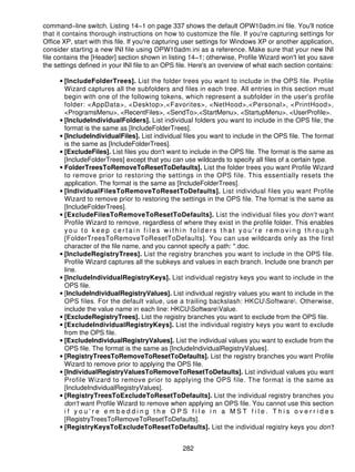 command−line switch. Listing 14−1 on page 337 shows the default OPW10adm.ini file. You'll notice
that it contains thorough instructions on how to customize the file. If you're capturing settings for
Office XP, start with this file. If you're capturing user settings for Windows XP or another application,
consider starting a new INI file using OPW10adm.ini as a reference. Make sure that your new INI
file contains the [Header] section shown in listing 14−1; otherwise, Profile Wizard won't let you save
the settings defined in your INI file to an OPS file. Here's an overview of what each section contains:

      • [IncludeFolderTrees]. List the folder trees you want to include in the OPS file. Profile
        Wizard captures all the subfolders and files in each tree. All entries in this section must
        begin with one of the following tokens, which represent a subfolder in the user's profile
        folder: <AppData>, <Desktop>,<Favorites>, <NetHood>,<Personal>, <PrintHood>,
        <ProgramsMenu>, <RecentFiles>, <SendTo>,<StartMenu>, <StartupMenu>, <UserProfile>.
      • [IncludeIndividualFolders]. List individual folders you want to include in the OPS file; the
        format is the same as [IncludeFolderTrees].
      • [IncludeIndividualFiles]. List individual files you want to include in the OPS file. The format
        is the same as [IncludeFolderTrees].
      • [ExcludeFiles]. List files you don't want to include in the OPS file. The format is the same as
        [IncludeFolderTrees] except that you can use wildcards to specify all files of a certain type.
      • FolderTreesToRemoveToResetToDefaults]. List the folder trees you want Profile Wizard
        to remove prior to restoring the settings in the OPS file. This essentially resets the
        application. The format is the same as [IncludeFolderTrees].
      • [IndividualFilesToRemoveToResetToDefaults]. List individual files you want Profile
        Wizard to remove prior to restoring the settings in the OPS file. The format is the same as
        [IncludeFolderTrees].
      • [ExcludeFilesToRemoveToResetToDefaults]. List the individual files you don't want
        Profile Wizard to remove, regardless of where they exist in the profile folder. This enables
        you to keep certain files within folders that you're removing through
        [FolderTreesToRemoveToResetToDefaults]. You can use wildcards only as the first
        character of the file name, and you cannot specify a path: *.doc.
      • [IncludeRegistryTrees]. List the registry branches you want to include in the OPS file.
        Profile Wizard captures all the subkeys and values in each branch. Include one branch per
        line.
      • [IncludeIndividualRegistryKeys]. List individual registry keys you want to include in the
        OPS file.
      • [IncludeIndividualRegistryValues]. List individual registry values you want to include in the
        OPS files. For the default value, use a trailing backslash: HKCUSoftware. Otherwise,
        include the value name in each line: HKCUSoftwareValue.
      • [ExcludeRegistryTrees]. List the registry branches you want to exclude from the OPS file.
      • [ExcludeIndividualRegistryKeys]. List the individual registry keys you want to exclude
        from the OPS file.
      • [ExcludeIndividualRegistryValues]. List the individual values you want to exclude from the
        OPS file. The format is the same as [IncludeIndividualRegistryValues].
      • [RegistryTreesToRemoveToResetToDefaults]. List the registry branches you want Profile
        Wizard to remove prior to applying the OPS file.
      • [IndividualRegistryValuesToRemoveToResetToDefaults]. List individual values you want
        Profile Wizard to remove prior to applying the OPS file. The format is the same as
        [IncludeIndividualRegistryValues].
      • [RegistryTreesToExcludeToResetToDefaults]. List the individual registry branches you
        don't want Profile Wizard to remove when applying an OPS file. You cannot use this section
        if you're embedding the OPS file in a MST file. This overrides
        [RegistryTreesToRemoveToResetToDefaults].
      • [RegistryKeysToExcludeToResetToDefaults]. List the individual registry keys you don't


                                                  282
 