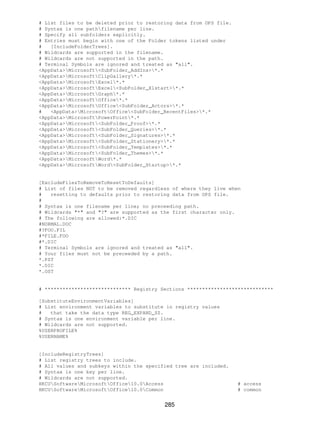 # List files to be deleted prior to restoring data from OPS file.
# Syntax is one pathfilename per line.
# Specify all subfolders explicitly.
# Entries must begin with one of the Folder tokens listed under
#   [IncludeFolderTrees].
# Wildcards are supported in the filename.
# Wildcards are not supported in the path.
# Terminal Symbols are ignored and treated as "all".
<AppData>Microsoft<SubFolder_AddIns>*.*
<AppData>MicrosoftClipGallery*.*
<AppData>MicrosoftExcel*.*
<AppData>MicrosoftExcel<SubFolder_Xlstart>*.*
<AppData>MicrosoftGraph*.*
<AppData>MicrosoftOffice*.*
<AppData>MicrosoftOffice<SubFolder_Actors>*.*
#   <AppData>MicrosoftOffice<SubFolder_RecentFiles>*.*
<AppData>MicrosoftPowerPoint*.*
<AppData>Microsoft<SubFolder_Proof>*.*
<AppData>Microsoft<SubFolder_Queries>*.*
<AppData>Microsoft<SubFolder_Signatures>*.*
<AppData>Microsoft<SubFolder_Stationery>*.*
<AppData>Microsoft<SubFolder_Templates>*.*
<AppData>Microsoft<SubFolder_Themes>*.*
<AppData>MicrosoftWord*.*
<AppData>MicrosoftWord<SubFolder_Startup>*.*


[ExcludeFilesToRemoveToResetToDefaults]
# List of files NOT to be removed regardless of where they live when
#   resetting to defaults prior to restoring data from OPS file.
#
# Syntax is one filename per line; no preceeding path.
# Wildcards "*" and "?" are supported as the first character only.
# The following are allowed:*.DIC
#NORMAL.DOC
#?FOO.FIL
#*FILE.FOO
#*.DIC
# Terminal Symbols are ignored and treated as "all".
# Your files must not be preceeded by a path.
*.PST
*.DIC
*.OST


# ***************************** Registry Sections *****************************

[SubstituteEnvironmentVariables]
# List environment variables to substitute in registry values
#   that take the data type REG_EXPAND_SZ.
# Syntax is one environment variable per line.
# Wildcards are not supported.
%USERPROFILE%
%USERNAME%


[IncludeRegistryTrees]
# List registry trees to include.
# All values and subkeys within the specified tree are included.
# Syntax is one key per line.
# Wildcards are not supported.
HKCUSoftwareMicrosoftOffice10.0Access                          # access
HKCUSoftwareMicrosoftOffice10.0Common                          # common


                                          285
 