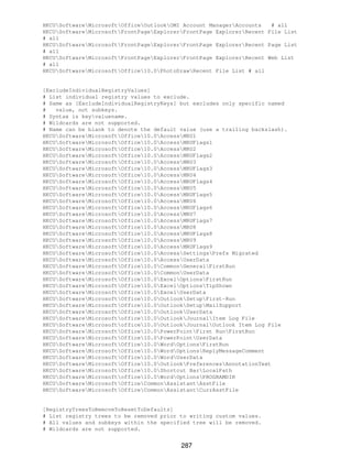 HKCUSoftwareMicrosoftOfficeOutlookOMI Account ManagerAccounts   # all
HKCUSoftwareMicrosoftFrontPageExplorerFrontPage ExplorerRecent File List
# all
HKCUSoftwareMicrosoftFrontPageExplorerFrontPage ExplorerRecent Page List
# all
HKCUSoftwareMicrosoftFrontPageExplorerFrontPage ExplorerRecent Web List
# all
HKCUSoftwareMicrosoftOffice10.0PhotoDrawRecent File List # all


[ExcludeIndividualRegistryValues]
# List individual registry values to exclude.
# Same as [ExcludeIndividualRegistryKeys] but excludes only specific named
#   value, not subkeys.
# Syntax is keyvaluename.
# Wildcards are not supported.
# Name can be blank to denote the default value (use a trailing backslash).
HKCUSoftwareMicrosoftOffice10.0AccessMRU1
HKCUSoftwareMicrosoftOffice10.0AccessMRUFlags1
HKCUSoftwareMicrosoftOffice10.0AccessMRU2
HKCUSoftwareMicrosoftOffice10.0AccessMRUFlags2
HKCUSoftwareMicrosoftOffice10.0AccessMRU3
HKCUSoftwareMicrosoftOffice10.0AccessMRUFlags3
HKCUSoftwareMicrosoftOffice10.0AccessMRU4
HKCUSoftwareMicrosoftOffice10.0AccessMRUFlags4
HKCUSoftwareMicrosoftOffice10.0AccessMRU5
HKCUSoftwareMicrosoftOffice10.0AccessMRUFlags5
HKCUSoftwareMicrosoftOffice10.0AccessMRU6
HKCUSoftwareMicrosoftOffice10.0AccessMRUFlags6
HKCUSoftwareMicrosoftOffice10.0AccessMRU7
HKCUSoftwareMicrosoftOffice10.0AccessMRUFlags7
HKCUSoftwareMicrosoftOffice10.0AccessMRU8
HKCUSoftwareMicrosoftOffice10.0AccessMRUFlags8
HKCUSoftwareMicrosoftOffice10.0AccessMRU9
HKCUSoftwareMicrosoftOffice10.0AccessMRUFlags9
HKCUSoftwareMicrosoftOffice10.0AccessSettingsPrefs Migrated
HKCUSoftwareMicrosoftOffice10.0AccessUserData
HKCUSoftwareMicrosoftOffice10.0CommonGeneralFirstRun
HKCUSoftwareMicrosoftOffice10.0CommonUserData
HKCUSoftwareMicrosoftOffice10.0ExcelOptionsFirstRun
HKCUSoftwareMicrosoftOffice10.0ExcelOptionsTipShown
HKCUSoftwareMicrosoftOffice10.0ExcelUserData
HKCUSoftwareMicrosoftOffice10.0OutlookSetupFirst−Run
HKCUSoftwareMicrosoftOffice10.0OutlookSetupMailSupport
HKCUSoftwareMicrosoftOffice10.0OutlookUserData
HKCUSoftwareMicrosoftoffice10.0OutlookJournalItem Log File
HKCUSoftwareMicrosoftoffice10.0OutlookJournalOutlook Item Log File
HKCUSoftwareMicrosoftOffice10.0PowerPointFirst RunFirstRun
HKCUSoftwareMicrosoftOffice10.0PowerPointUserData
HKCUSoftwareMicrosoftOffice10.0WordOptionsFirstRun
HKCUSoftwareMicrosoftOffice10.0WordOptionsReplyMessageComment
HKCUSoftwareMicrosoftOffice10.0WordUserData
HKCUSoftwareMicrosoftOffice10.0OutlookPreferencesAnnotationText
HKCUSoftwareMicrosoftOffice10.0Shortcut BarLocalPath
HKCUSoftwareMicrosoftoffice10.0WordOptionsPROGRAMDIR
HKCUSoftwareMicrosoftOfficeCommonAssistantAsstFile
HKCUSoftwareMicrosoftOfficeCommonAssistantCurrAsstFile


[RegistryTreesToRemoveToResetToDefaults]
# List registry trees to be removed prior to writing custom values.
# All values and subkeys within the specified tree will be removed.
# Wildcards are not supported.


                                          287
 