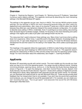 Appendix B: Per−User Settings
Overview
Chapter 4, "Hacking the Registry," and Chapter 15, "Working Around IT Problems," described
numerous useful registry settings. This appendix continues by describing the most interesting
settings in the Microsoft Windows XP registry.

The settings in this appendix are per user; they're in HKCU. The root key HKLM contains similar
settings, but the settings in HKCU are more interesting because these are often useful for
deployment and customization. Also, many of my favorite IT hacks are in HKCU rather than HKLM
because they affect per−user behaviors instead of the overall computer configuration. I'm not able
to describe every setting in HKCU, incidentally. Even if I could figure out every setting, documenting
them all would require hundreds of pages. Instead, I'm focusing on the most interesting and useful
settings in the registry with a dab of just−plain−cool settings thrown into the mix.

The resources that I used to discover these settings vary. Many times I just know what a setting
does from experience. Other times, I used Microsoft's Developer Network, Knowledge Base, or
resource kits. If I get really desperate to figure out a setting, I'll install the Windows Software
Development Kit and then search for the setting in the header files, which yields surprisingly good
results.

The headings in this appendix follow the organization of HKCU to make finding information easier.
Thus, you'll see top−level headings for HKCUControl Panel, and so on. This appendix doesn't
describe the relationship of HKCU to HKU and the profile hives that the operating system loads,
though. For more information about this relationship, see Chapter 1, "Learning the Basics."



AppEvents
Windows XP associates sounds with certain events. The most notable are the sounds you hear
when you log on to or off of the operating system. You assign sounds to different events, including
minimizing windows, opening menus, and so on, in the Sounds And Audio Devices dialog box
shown in Figure B−1. To open this dialog box, click Start; Control Panel; Sounds, Speech, And
Audio Devices; Sounds And Audio Devices. Figure B−1 shows which subkeys of AppEvents provide
this dialog box's values. Many applications also associate sounds with certain events. For example,
you can download and install sounds for use with Microsoft Office XP. These sounds provide great
feedback that I've missed when they're not available. If you don't like the sound that a particular
event produces, you can change the sound file associated with it. For example, you can create your
own recording that says, "You've got spam!" and associate that sound file with Windows
Messenger's New Mail event.




                                                 327
 