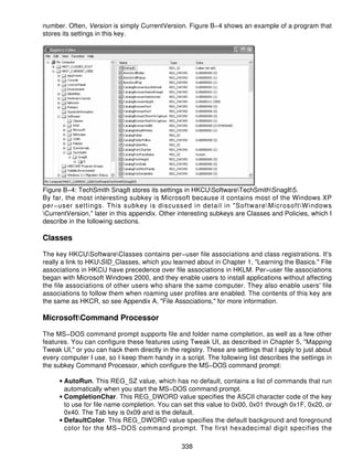 number. Often, Version is simply CurrentVersion. Figure B−4 shows an example of a program that
stores its settings in this key.




Figure B−4: TechSmith SnagIt stores its settings in HKCUSoftwareTechSmithSnagIt5.
By far, the most interesting subkey is Microsoft because it contains most of the Windows XP
per−user settings. This subkey is discussed in detail in "SoftwareMicrosoftWindows
CurrentVersion," later in this appendix. Other interesting subkeys are Classes and Policies, which I
describe in the following sections.

Classes

The key HKCUSoftwareClasses contains per−user file associations and class registrations. It's
really a link to HKUSID_Classes, which you learned about in Chapter 1, "Learning the Basics." File
associations in HKCU have precedence over file associations in HKLM. Per−user file associations
began with Microsoft Windows 2000, and they enable users to install applications without affecting
the file associations of other users who share the same computer. They also enable users' file
associations to follow them when roaming user profiles are enabled. The contents of this key are
the same as HKCR, so see Appendix A, "File Associations," for more information.

MicrosoftCommand Processor

The MS−DOS command prompt supports file and folder name completion, as well as a few other
features. You can configure these features using Tweak UI, as described in Chapter 5, "Mapping
Tweak UI," or you can hack them directly in the registry. These are settings that I apply to just about
every computer I use, so I keep them handy in a script. The following list describes the settings in
the subkey Command Processor, which configure the MS−DOS command prompt:

     • AutoRun. This REG_SZ value, which has no default, contains a list of commands that run
       automatically when you start the MS−DOS command prompt.
     • CompletionChar. This REG_DWORD value specifies the ASCII character code of the key
       to use for file name completion. You can set this value to 0x00, 0x01 through 0x1F, 0x20, or
       0x40. The Tab key is 0x09 and is the default.
     • DefaultColor. This REG_DWORD value specifies the default background and foreground
       color for the MS−DOS command prompt. The first hexadecimal digit specifies the

                                                 338
 