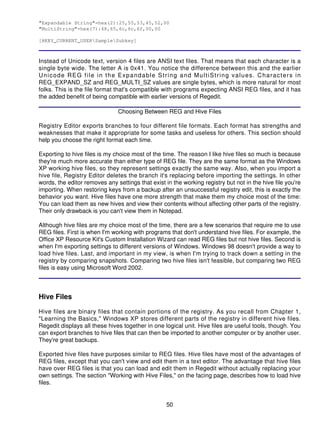 "Expandable String"=hex(2):25,55,53,45,52,00
"MultiString"=hex(7):48,65,6c,6c,6f,00,00

[HKEY_CURRENT_USERSampleSubkey]



Instead of Unicode text, version 4 files are ANSI text files. That means that each character is a
single byte wide. The letter A is 0x41. You notice the difference between this and the earlier
Unicode REG file in the Expandable String and MultiString values. Characters in
REG_EXPAND_SZ and REG_MULTI_SZ values are single bytes, which is more natural for most
folks. This is the file format that's compatible with programs expecting ANSI REG files, and it has
the added benefit of being compatible with earlier versions of Regedit.

                               Choosing Between REG and Hive Files

Registry Editor exports branches to four different file formats. Each format has strengths and
weaknesses that make it appropriate for some tasks and useless for others. This section should
help you choose the right format each time.

Exporting to hive files is my choice most of the time. The reason I like hive files so much is because
they're much more accurate than either type of REG file. They are the same format as the Windows
XP working hive files, so they represent settings exactly the same way. Also, when you import a
hive file, Registry Editor deletes the branch it's replacing before importing the settings. In other
words, the editor removes any settings that exist in the working registry but not in the hive file you're
importing. When restoring keys from a backup after an unsuccessful registry edit, this is exactly the
behavior you want. Hive files have one more strength that make them my choice most of the time:
You can load them as new hives and view their contents without affecting other parts of the registry.
Their only drawback is you can't view them in Notepad.

Although hive files are my choice most of the time, there are a few scenarios that require me to use
REG files. First is when I'm working with programs that don't understand hive files. For example, the
Office XP Resource Kit's Custom Installation Wizard can read REG files but not hive files. Second is
when I'm exporting settings to different versions of Windows. Windows 98 doesn't provide a way to
load hive files. Last, and important in my view, is when I'm trying to track down a setting in the
registry by comparing snapshots. Comparing two hive files isn't feasible, but comparing two REG
files is easy using Microsoft Word 2002.



Hive Files

Hive files are binary files that contain portions of the registry. As you recall from Chapter 1,
"Learning the Basics," Windows XP stores different parts of the registry in different hive files.
Regedit displays all these hives together in one logical unit. Hive files are useful tools, though. You
can export branches to hive files that can then be imported to another computer or by another user.
They're great backups.

Exported hive files have purposes similar to REG files. Hive files have most of the advantages of
REG files, except that you can't view and edit them in a text editor. The advantage that hive files
have over REG files is that you can load and edit them in Regedit without actually replacing your
own settings. The section "Working with Hive Files," on the facing page, describes how to load hive
files.


                                                   50
 