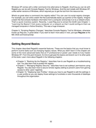 Windows XP comes with a killer command−line alternative to Regedit. Anything you can do with
Regedit you can do with Console Registry Tool for Windows. And this tool installs with Windows XP,
unlike earlier versions of Windows, which required you to get the tool from the resource kits.

What's so great about a command−line registry editor? You can use it to script registry changes.
For example, you can write a batch file that automatically backs up a portion of the registry. Imagine
a batch file that extracts hardware information from a computer and dumps it on to a network share.
That's a quick inventory system. Recently, I used Reg.exe to extract the GUID (see Chapter 1,
"Learning the Basics") from every computer on a network so that I could configure them as
managed computers in Active Directory. This was a huge timesaver.

Chapter 9, "Scripting Registry Changes," describes Console Registry Tool for Windows, otherwise
known as Reg.exe, in great detail. If you want to learn more about it now, just type Reg.exe at the
MS−DOS command prompt.




Getting Beyond Basics
This chapter described Regedit's essential features. These are the basics that you must know to
perform routine tasks such as changing registry values. What you didn't learn in this chapter are
some of the more advanced tasks that an IT professional or power user needs to truly master
Windows XP. From this point forward, it's time to get past the basics and branch out in to other parts
of this book. Learn more about Regedit in the following chapters:

     • Chapter 3, "Backing Up the Registry," describes how to use Regedit as a troubleshooting
       tool. You also learn how to protect the registry.
     • Chapter 7, "Managing Registry Security," describes how to set subkeys' permissions using
       Regedit. You also learn how to secure remote registry editing to prevent users from gaining
       access to other users' registries.
     • Chapter 10, "Deploying User Profiles," shows you how to use Regedit to edit the settings in
       a user profile so you can deploy those settings to hundreds or even thousands of desktops
       throughout the organization.




                                                 52
 