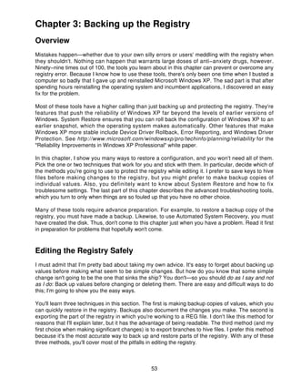 Chapter 3: Backing up the Registry
Overview
Mistakes happen—whether due to your own silly errors or users' meddling with the registry when
they shouldn't. Nothing can happen that warrants large doses of anti−anxiety drugs, however.
Ninety−nine times out of 100, the tools you learn about in this chapter can prevent or overcome any
registry error. Because I know how to use these tools, there's only been one time when I busted a
computer so badly that I gave up and reinstalled Microsoft Windows XP. The sad part is that after
spending hours reinstalling the operating system and incumbent applications, I discovered an easy
fix for the problem.

Most of these tools have a higher calling than just backing up and protecting the registry. They're
features that push the reliability of Windows XP far beyond the levels of earlier versions of
Windows. System Restore ensures that you can roll back the configuration of Windows XP to an
earlier snapshot, which the operating system makes automatically. Other features that make
Windows XP more stable include Device Driver Rollback, Error Reporting, and Windows Driver
Protection. See http://www.microsoft.com/windowsxp/pro/techinfo/planning/reliability for the
"Reliability Improvements in Windows XP Professional" white paper.

In this chapter, I show you many ways to restore a configuration, and you won't need all of them.
Pick the one or two techniques that work for you and stick with them. In particular, decide which of
the methods you're going to use to protect the registry while editing it. I prefer to save keys to hive
files before making changes to the registry, but you might prefer to make backup copies of
individual values. Also, you definitely want to know about System Restore and how to fix
troublesome settings. The last part of this chapter describes the advanced troubleshooting tools,
which you turn to only when things are so fouled up that you have no other choice.

Many of these tools require advance preparation. For example, to restore a backup copy of the
registry, you must have made a backup. Likewise, to use Automated System Recovery, you must
have created the disk. Thus, don't come to this chapter just when you have a problem. Read it first
in preparation for problems that hopefully won't come.



Editing the Registry Safely
I must admit that I'm pretty bad about taking my own advice. It's easy to forget about backing up
values before making what seem to be simple changes. But how do you know that some simple
change isn't going to be the one that sinks the ship? You don't—so you should do as I say and not
as I do: Back up values before changing or deleting them. There are easy and difficult ways to do
this; I'm going to show you the easy ways.

You'll learn three techniques in this section. The first is making backup copies of values, which you
can quickly restore in the registry. Backups also document the changes you make. The second is
exporting the part of the registry in which you're working to a REG file. I don't like this method for
reasons that I'll explain later, but it has the advantage of being readable. The third method (and my
first choice when making significant changes) is to export branches to hive files. I prefer this method
because it's the most accurate way to back up and restore parts of the registry. With any of these
three methods, you'll cover most of the pitfalls in editing the registry.



                                                  53
 