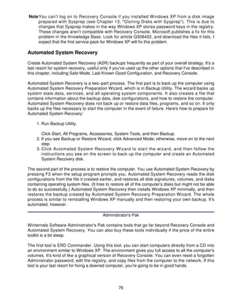 Note You can't log on to Recovery Console if you installed Windows XP from a disk image
     prepared with Sysprep (see Chapter 13, "Cloning Disks with Sysprep"). This is due to
     changes that Sysprep makes in the way Windows XP stores password keys in the registry.
     These changes aren't compatible with Recovery Console. Microsoft publishes a fix for this
     problem in the Knowledge Base. Look for article Q308402, and download the files it lists. I
     expect that the first service pack for Windows XP will fix this problem.

Automated System Recovery

Create Automated System Recovery (ASR) backups frequently as part of your overall strategy. It's a
last resort for system recovery, useful only if you've used up the other options that I've described in
this chapter, including Safe Mode, Last Known Good Configuration, and Recovery Console.

Automated System Recovery is a two−part process. The first part is to back up the computer using
Automated System Recovery Preparation Wizard, which is in Backup Utility. The wizard backs up
system state data, services, and all operating system components. It also creates a file that
contains information about the backup data, disk configurations, and how to restore the computer.
Automated System Recovery does not back up or restore data files, programs, and so on. It only
backs up the files necessary to start the computer in the event of failure. Here's how to prepare for
Automated System Recovery:

     1. Run Backup Utility.

        Click Start, All Programs, Accessories, System Tools, and then Backup.
     2. If you see Backup or Restore Wizard, click Advanced Mode; otherwise, move on to the next
        step.
     3. Click Automated System Recovery Wizard to start the wizard, and then follow the
        instructions you see on the screen to back up the computer and create an Automated
        System Recovery disk.

The second part of the process is to restore the computer. You use Automated System Recovery by
pressing F2 when the setup program prompts you. Automated System Recovery reads the disk
configurations from the file it created earlier, and restores all disk signatures, volumes, and disks
containing operating system files. (It tries to restore all of the computer's disks but might not be able
to do so successfully.) Automated System Recovery then installs Windows XP minimally, and then
restores the backup created by Automated System Recovery Preparation Wizard. The whole
process is similar to reinstalling Windows XP manually and then restoring your own backup. It's
automated, however.

                                          Administrator's Pak

Winternals Software Administrator's Pak contains tools that go far beyond Recovery Console and
Automated System Recovery. You can also buy these tools individually if the price of the entire
toolkit is a bit steep.

The first tool is ERD Commander. Using this tool, you can start computers directly from a CD into
an environment similar to Windows XP. The environment gives you full access to all the computer's
volumes. It's kind of like a graphical version of Recovery Console. You can even reset a forgotten
Administrator password, edit the registry, and copy files from the computer to the network. If this
tool is your last resort for fixing a downed computer, you're going to be in good hands.




                                                   76
 