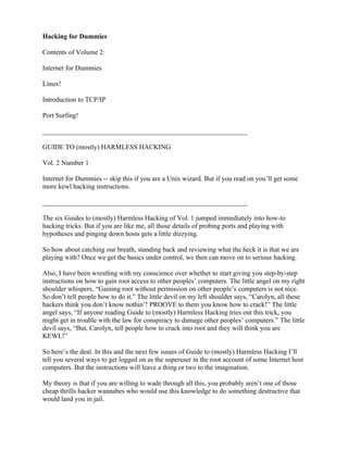 Hacking for Dummies

Contents of Volume 2:

Internet for Dummies

Linux!

Introduction to TCP/IP

Port Surfing!

____________________________________________________________

GUIDE TO (mostly) HARMLESS HACKING

Vol. 2 Number 1

Internet for Dummies -- skip this if you are a Unix wizard. But if you read on you’ll get some
more kewl hacking instructions.

____________________________________________________________

The six Guides to (mostly) Harmless Hacking of Vol. 1 jumped immediately into how-to
hacking tricks. But if you are like me, all those details of probing ports and playing with
hypotheses and pinging down hosts gets a little dizzying.

So how about catching our breath, standing back and reviewing what the heck it is that we are
playing with? Once we get the basics under control, we then can move on to serious hacking.

Also, I have been wrestling with my conscience over whether to start giving you step-by-step
instructions on how to gain root access to other peoples’ computers. The little angel on my right
shoulder whispers, “Gaining root without permission on other people’s computers is not nice.
So don’t tell people how to do it.” The little devil on my left shoulder says, “Carolyn, all these
hackers think you don’t know nothin’! PROOVE to them you know how to crack!” The little
angel says, “If anyone reading Guide to (mostly) Harmless Hacking tries out this trick, you
might get in trouble with the law for conspiracy to damage other peoples’ computers.” The little
devil says, “But, Carolyn, tell people how to crack into root and they will think you are
KEWL!”

So here’s the deal. In this and the next few issues of Guide to (mostly) Harmless Hacking I’ll
tell you several ways to get logged on as the superuser in the root account of some Internet host
computers. But the instructions will leave a thing or two to the imagination.

My theory is that if you are willing to wade through all this, you probably aren’t one of those
cheap thrills hacker wannabes who would use this knowledge to do something destructive that
would land you in jail.
 