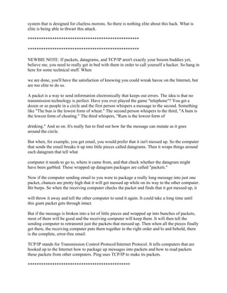 system that is designed for clueless morons. So there is nothing elite about this hack. What is
elite is being able to thwart this attack.

**************************************************

**************************************************

NEWBIE NOTE: If packets, datagrams, and TCP/IP aren't exactly your bosom buddies yet,
believe me, you need to really get in bed with them in order to call yourself a hacker. So hang in
here for some technical stuff. When

we are done, you'll have the satisfaction of knowing you could wreak havoc on the Internet, but
are too elite to do so.

A packet is a way to send information electronically that keeps out errors. The idea is that no
transmission technology is perfect. Have you ever played the game "telephone"? You get a
dozen or so people in a circle and the first person whispers a message to the second. Something
like "The bun is the lowest form of wheat." The second person whispers to the third, "A bum is
the lowest form of cheating." The third whispers, "Rum is the lowest form of

drinking." And so on. It's really fun to find out how far the message can mutate as it goes
around the circle.

But when, for example, you get email, you would prefer that it isn't messed up. So the computer
that sends the email breaks it up into little pieces called datagrams. Then it wraps things around
each datagram that tell what

computer it needs to go to, where it came from, and that check whether the datagram might
have been garbled. These wrapped up datagram packages are called "packets."

Now if the computer sending email to you were to package a really long message into just one
packet, chances are pretty high that it will get messed up while on its way to the other computer.
Bit burps. So when the receiving computer checks the packet and finds that it got messed up, it

will throw it away and tell the other computer to send it again. It could take a long time until
this giant packet gets through intact.

But if the message is broken into a lot of little pieces and wrapped up into bunches of packets,
most of them will be good and the receiving computer will keep them. It will then tell the
sending computer to retransmit just the packets that messed up. Then when all the pieces finally
get there, the receiving computer puts them together in the right order and lo and behold, there
is the complete, error-free email.

TCP/IP stands for Transmission Control Protocol/Internet Protocol. It tells computers that are
hooked up to the Internet how to package up messages into packets and how to read packets
these packets from other computers. Ping uses TCP/IP to make its packets.

**********************************************
 
