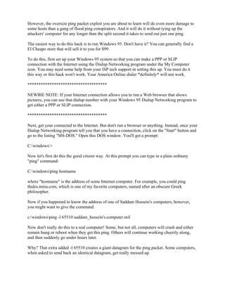 However, the oversize ping packet exploit you are about to learn will do even more damage to
some hosts than a gang of flood ping conspirators. And it will do it without tying up the
attackers' computer for any longer than the split second it takes to send out just one ping.

The easiest way to do this hack is to run Windows 95. Don't have it? You can generally find a
El Cheapo store that will sell it to you for $99.

To do this, first set up your Windows 95 system so that you can make a PPP or SLIP
connection with the Internet using the Dialup Networking program under the My Computer
icon. You may need some help from your ISP tech support in setting this up. You must do it
this way or this hack won't work. Your America Online dialer *definitely* will not work.

************************************

NEWBIE NOTE: If your Internet connection allows you to run a Web browser that shows
pictures, you can use that dialup number with your Windows 95 Dialup Networking program to
get either a PPP or SLIP connection.

************************************

Next, get your connected to the Internet. But don't run a browser or anything. Instead, once your
Dialup Networking program tell you that you have a connection, click on the "Start" button and
go to the listing "MS-DOS." Open this DOS window. You'll get a prompt:

C:windows>

Now let's first do this the good citizen way. At this prompt you can type in a plain ordinary
"ping" command:

C:windowsping hostname

where "hostname" is the address of some Internet computer. For example, you could ping
thales.nmia.com, which is one of my favorite computers, named after an obscure Greek
philosopher.

Now if you happened to know the address of one of Saddam Hussein's computers, however,
you might want to give the command:

c:windowsping -l 65510 saddam_hussein's.computer.mil

Now don't really do this to a real computer! Some, but not all, computers will crash and either
remain hung or reboot when they get this ping. Others will continue working cheerily along,
and then suddenly go under hours later.

Why? That extra added -l 65510 creates a giant datagram for the ping packet. Some computers,
when asked to send back an identical datagram, get really messed up.
 