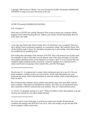 Copyright 1996 Carolyn P. Meinel. You may forward the GUIDE TO (mostly) HARMLESS
HACKING as long as you leave this notice at the end..

________________________________________________________

____________________________________________________________

GUIDE TO (mostly) HARMLESS HACKING

Vol. 2 Number 4

More intro to TCP/IP: port surfing! Daemons! How to get on almost any computer without
logging in and without breaking the law. Impress your clueless friends and actually discover
kewl, legal, safe stuph.

____________________________________________________________

A few days ago I had a lady friend visiting. She’s 42 and doesn’t own a computer. However,
she is taking a class on personal computers at a community college. She wanted to know what
all this hacking stuph is about. So I decided to introduce her to port surfing. And while doing it,
we stumbled across something kewl.

Port surfing takes advantage of the structure of TCP/IP. This is the protocol (set of rules) used
for computers to talk to each other over the Internet. One of the basic principles of Unix (the
most popular operating system on the Internet) is to assign a “port” to every function that one
computer might command another to perform. Common examples are to send and receive
email, read Usenet newsgroups, telnet, transfer files, and offer Web pages.

************************

Newbie note #1: A computer port is a place where information goes in or out of it. On your
home computer, examples of ports are your monitor, which sends information out, your
keyboard and mouse, which send information in, and your modem, which sends information
both out and in.

But an Internet host computer such as callisto.unm.edu has many more ports than a typical
home computer. These ports are identified by numbers. Now these are not all physical ports,
like a keyboard or RS232 serial port (for your modem). They are virtual (software) ports.

A “service” is a program running on a “port.” When you telnet to a port, that program is up and
running, just waiting for your input. Happy hacking!

************************

So if you want to read a Web page, your browser contacts port number 80 and tells the
computer that manages that Web site to let you in. And, sure enough, you get into that Web
server computer without a password.
 